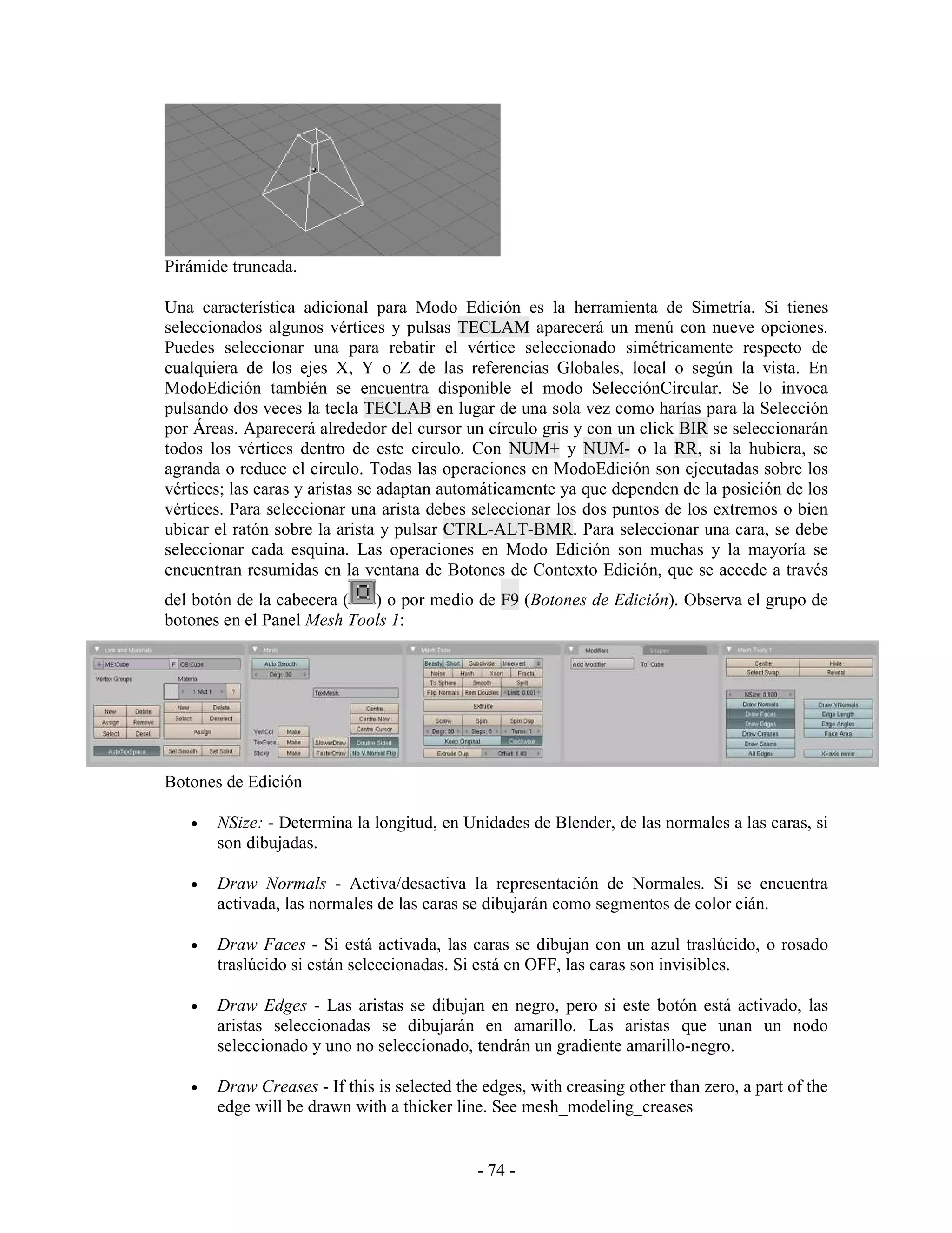 Pirámide truncada.

Una característica adicional para Modo Edición es la herramienta de Simetría. Si tienes
seleccionados algunos vértices y pulsas TECLAM aparecerá un menú con nueve opciones.
Puedes seleccionar una para rebatir el vértice seleccionado simétricamente respecto de
cualquiera de los ejes X, Y o Z de las referencias Globales, local o según la vista. En
ModoEdición también se encuentra disponible el modo SelecciónCircular. Se lo invoca
pulsando dos veces la tecla TECLAB en lugar de una sola vez como harías para la Selección
por Áreas. Aparecerá alrededor del cursor un círculo gris y con un click BIR se seleccionarán
todos los vértices dentro de este circulo. Con NUM+ y NUM- o la RR, si la hubiera, se
agranda o reduce el circulo. Todas las operaciones en ModoEdición son ejecutadas sobre los
vértices; las caras y aristas se adaptan automáticamente ya que dependen de la posición de los
vértices. Para seleccionar una arista debes seleccionar los dos puntos de los extremos o bien
ubicar el ratón sobre la arista y pulsar CTRL-ALT-BMR. Para seleccionar una cara, se debe
seleccionar cada esquina. Las operaciones en Modo Edición son muchas y la mayoría se
encuentran resumidas en la ventana de Botones de Contexto Edición, que se accede a través
del botón de la cabecera (  ) o por medio de F9 (Botones de Edición). Observa el grupo de
botones en el Panel Mesh Tools 1:




Botones de Edición

   •   NSize: - Determina la longitud, en Unidades de Blender, de las normales a las caras, si
       son dibujadas.

   •   Draw Normals - Activa/desactiva la representación de Normales. Si se encuentra
       activada, las normales de las caras se dibujarán como segmentos de color cián.

   •   Draw Faces - Si está activada, las caras se dibujan con un azul traslúcido, o rosado
       traslúcido si están seleccionadas. Si está en OFF, las caras son invisibles.

   •   Draw Edges - Las aristas se dibujan en negro, pero si este botón está activado, las
       aristas seleccionadas se dibujarán en amarillo. Las aristas que unan un nodo
       seleccionado y uno no seleccionado, tendrán un gradiente amarillo-negro.

   •   Draw Creases - If this is selected the edges, with creasing other than zero, a part of the
       edge will be drawn with a thicker line. See mesh_modeling_creases


                                             - 74 -
 