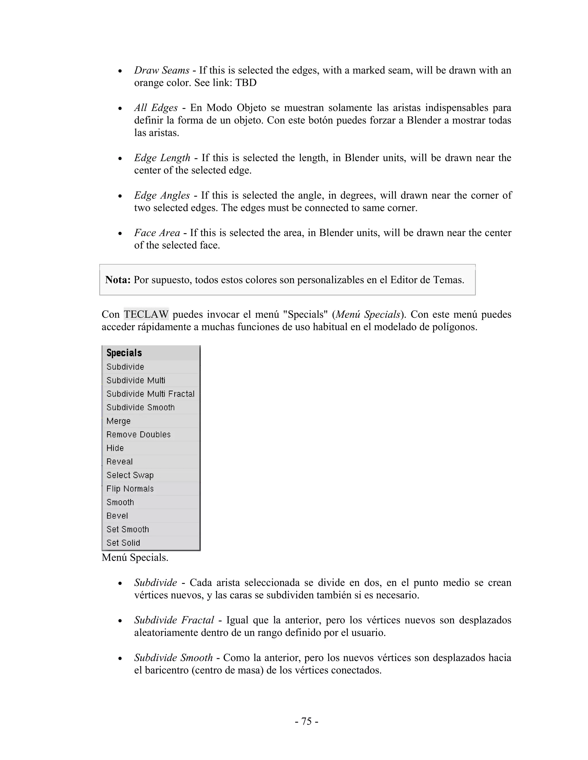 •   Draw Seams - If this is selected the edges, with a marked seam, will be drawn with an
       orange color. See link: TBD

   •   All Edges - En Modo Objeto se muestran solamente las aristas indispensables para
       definir la forma de un objeto. Con este botón puedes forzar a Blender a mostrar todas
       las aristas.

   •   Edge Length - If this is selected the length, in Blender units, will be drawn near the
       center of the selected edge.

   •   Edge Angles - If this is selected the angle, in degrees, will drawn near the corner of
       two selected edges. The edges must be connected to same corner.

   •   Face Area - If this is selected the area, in Blender units, will be drawn near the center
       of the selected face.


Nota: Por supuesto, todos estos colores son personalizables en el Editor de Temas.


Con TECLAW puedes invocar el menú "Specials" (Menú Specials). Con este menú puedes
acceder rápidamente a muchas funciones de uso habitual en el modelado de polígonos.




Menú Specials.

   •   Subdivide - Cada arista seleccionada se divide en dos, en el punto medio se crean
       vértices nuevos, y las caras se subdividen también si es necesario.

   •   Subdivide Fractal - Igual que la anterior, pero los vértices nuevos son desplazados
       aleatoriamente dentro de un rango definido por el usuario.

   •   Subdivide Smooth - Como la anterior, pero los nuevos vértices son desplazados hacia
       el baricentro (centro de masa) de los vértices conectados.



                                            - 75 -
 