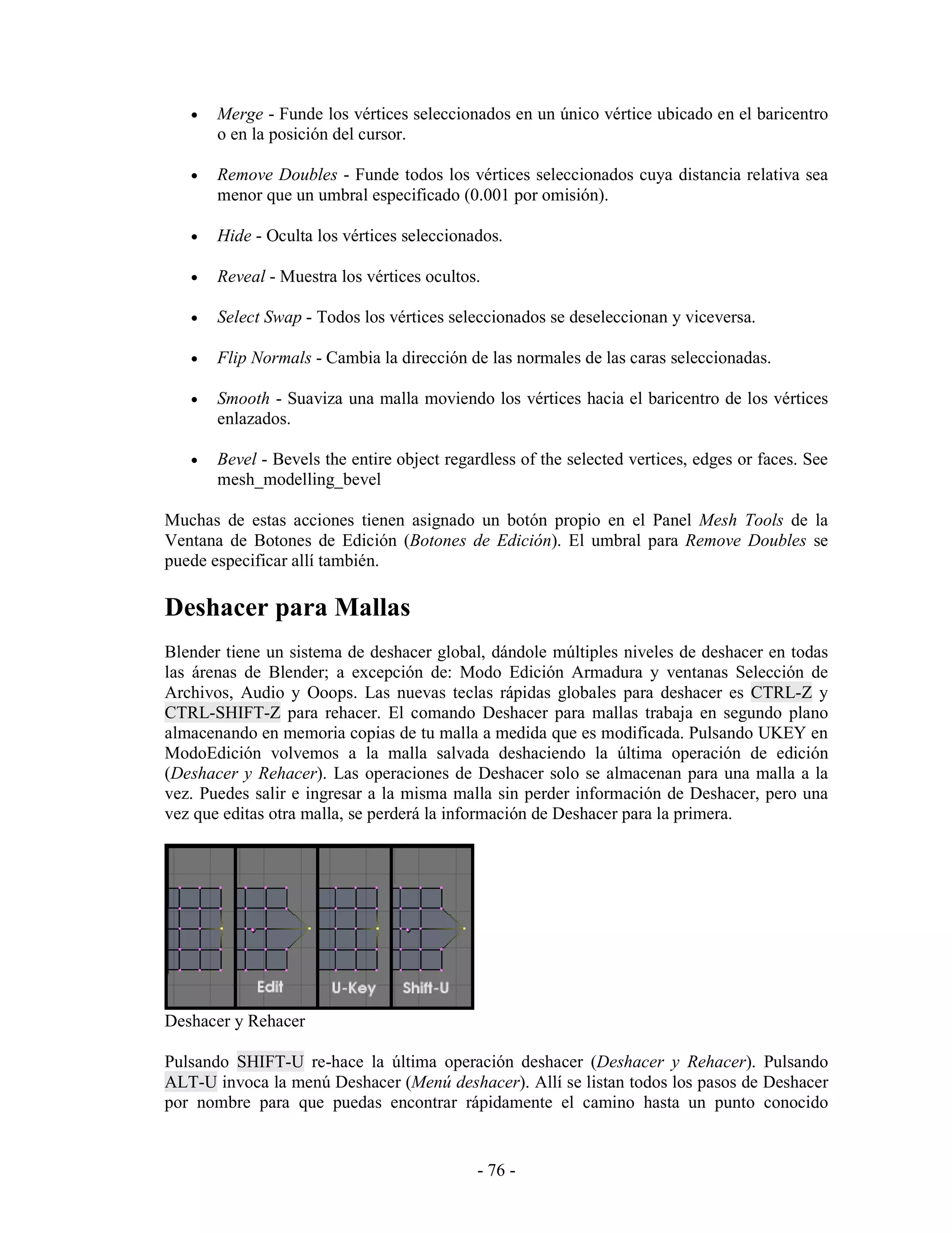 •   Merge - Funde los vértices seleccionados en un único vértice ubicado en el baricentro
       o en la posición del cursor.

   •   Remove Doubles - Funde todos los vértices seleccionados cuya distancia relativa sea
       menor que un umbral especificado (0.001 por omisión).

   •   Hide - Oculta los vértices seleccionados.

   •   Reveal - Muestra los vértices ocultos.

   •   Select Swap - Todos los vértices seleccionados se deseleccionan y viceversa.

   •   Flip Normals - Cambia la dirección de las normales de las caras seleccionadas.

   •   Smooth - Suaviza una malla moviendo los vértices hacia el baricentro de los vértices
       enlazados.

   •   Bevel - Bevels the entire object regardless of the selected vertices, edges or faces. See
       mesh_modelling_bevel

Muchas de estas acciones tienen asignado un botón propio en el Panel Mesh Tools de la
Ventana de Botones de Edición (Botones de Edición). El umbral para Remove Doubles se
puede especificar allí también.

Deshacer para Mallas
Blender tiene un sistema de deshacer global, dándole múltiples niveles de deshacer en todas
las árenas de Blender; a excepción de: Modo Edición Armadura y ventanas Selección de
Archivos, Audio y Ooops. Las nuevas teclas rápidas globales para deshacer es CTRL-Z y
CTRL-SHIFT-Z para rehacer. El comando Deshacer para mallas trabaja en segundo plano
almacenando en memoria copias de tu malla a medida que es modificada. Pulsando UKEY en
ModoEdición volvemos a la malla salvada deshaciendo la última operación de edición
(Deshacer y Rehacer). Las operaciones de Deshacer solo se almacenan para una malla a la
vez. Puedes salir e ingresar a la misma malla sin perder información de Deshacer, pero una
vez que editas otra malla, se perderá la información de Deshacer para la primera.




Deshacer y Rehacer

Pulsando SHIFT-U re-hace la última operación deshacer (Deshacer y Rehacer). Pulsando
ALT-U invoca la menú Deshacer (Menú deshacer). Allí se listan todos los pasos de Deshacer
por nombre para que puedas encontrar rápidamente el camino hasta un punto conocido


                                            - 76 -
 