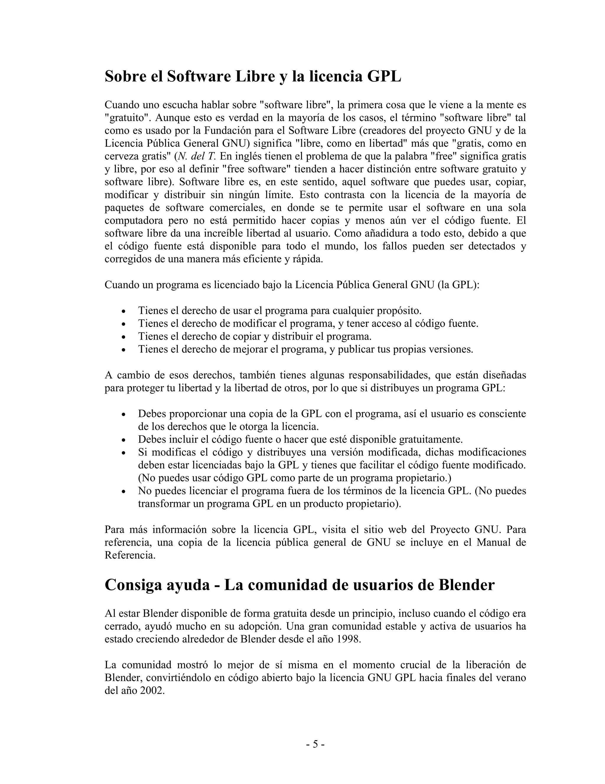 Sobre el Software Libre y la licencia GPL
Cuando uno escucha hablar sobre "software libre", la primera cosa que le viene a la mente es
"gratuito". Aunque esto es verdad en la mayoría de los casos, el término "software libre" tal
como es usado por la Fundación para el Software Libre (creadores del proyecto GNU y de la
Licencia Pública General GNU) significa "libre, como en libertad" más que "gratis, como en
cerveza gratis" (N. del T. En inglés tienen el problema de que la palabra "free" significa gratis
y libre, por eso al definir "free software" tienden a hacer distinción entre software gratuito y
software libre). Software libre es, en este sentido, aquel software que puedes usar, copiar,
modificar y distribuir sin ningún límite. Esto contrasta con la licencia de la mayoría de
paquetes de software comerciales, en donde se te permite usar el software en una sola
computadora pero no está permitido hacer copias y menos aún ver el código fuente. El
software libre da una increíble libertad al usuario. Como añadidura a todo esto, debido a que
el código fuente está disponible para todo el mundo, los fallos pueden ser detectados y
corregidos de una manera más eficiente y rápida.

Cuando un programa es licenciado bajo la Licencia Pública General GNU (la GPL):

   •   Tienes el derecho de usar el programa para cualquier propósito.
   •   Tienes el derecho de modificar el programa, y tener acceso al código fuente.
   •   Tienes el derecho de copiar y distribuir el programa.
   •   Tienes el derecho de mejorar el programa, y publicar tus propias versiones.

A cambio de esos derechos, también tienes algunas responsabilidades, que están diseñadas
para proteger tu libertad y la libertad de otros, por lo que si distribuyes un programa GPL:

   •   Debes proporcionar una copia de la GPL con el programa, así el usuario es consciente
       de los derechos que le otorga la licencia.
   •   Debes incluir el código fuente o hacer que esté disponible gratuitamente.
   •   Si modificas el código y distribuyes una versión modificada, dichas modificaciones
       deben estar licenciadas bajo la GPL y tienes que facilitar el código fuente modificado.
       (No puedes usar código GPL como parte de un programa propietario.)
   •   No puedes licenciar el programa fuera de los términos de la licencia GPL. (No puedes
       transformar un programa GPL en un producto propietario).

Para más información sobre la licencia GPL, visita el sitio web del Proyecto GNU. Para
referencia, una copia de la licencia pública general de GNU se incluye en el Manual de
Referencia.

Consiga ayuda - La comunidad de usuarios de Blender
Al estar Blender disponible de forma gratuita desde un principio, incluso cuando el código era
cerrado, ayudó mucho en su adopción. Una gran comunidad estable y activa de usuarios ha
estado creciendo alrededor de Blender desde el año 1998.

La comunidad mostró lo mejor de sí misma en el momento crucial de la liberación de
Blender, convirtiéndolo en código abierto bajo la licencia GNU GPL hacia finales del verano
del año 2002.



                                              -5-
 