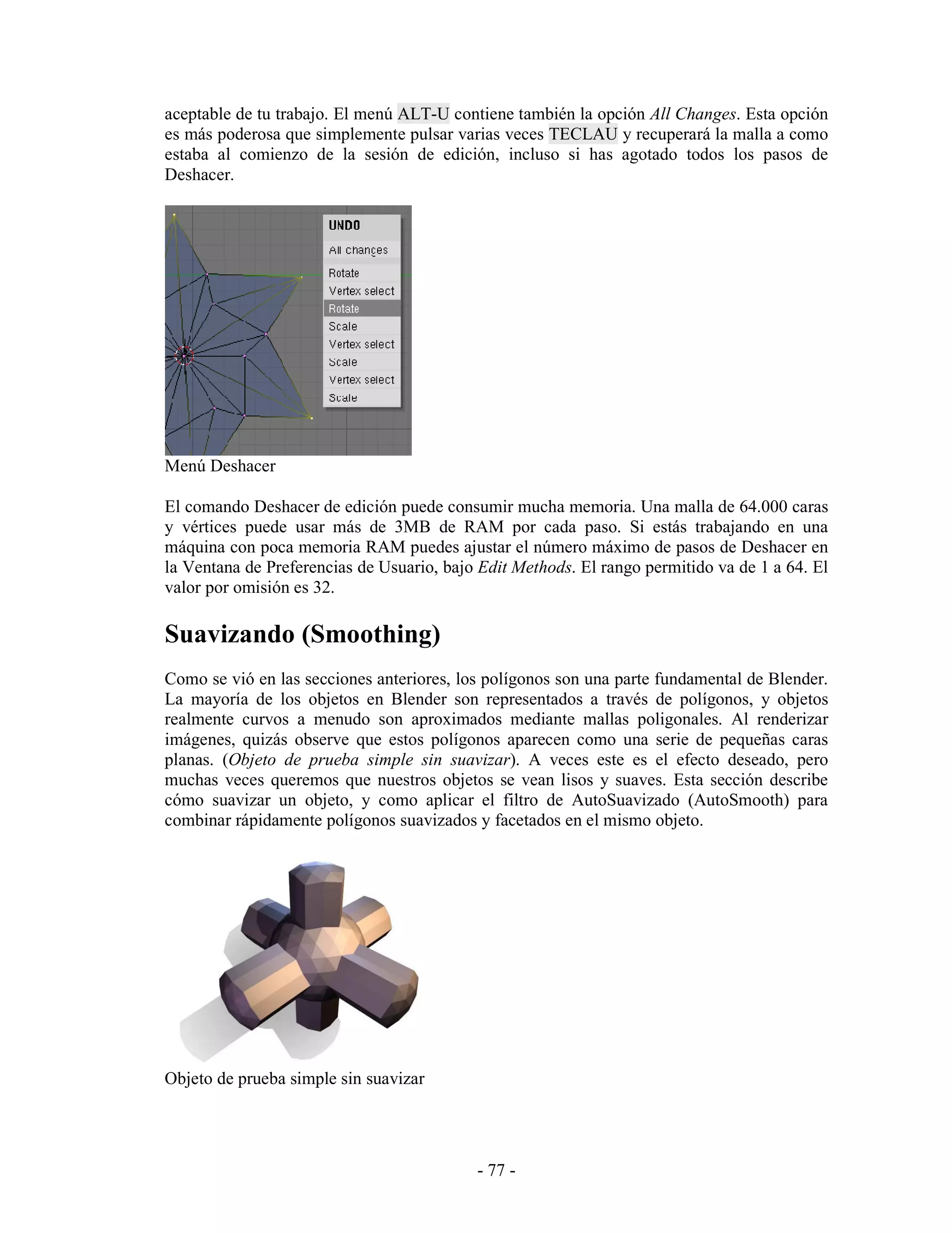 aceptable de tu trabajo. El menú ALT-U contiene también la opción All Changes. Esta opción
es más poderosa que simplemente pulsar varias veces TECLAU y recuperará la malla a como
estaba al comienzo de la sesión de edición, incluso si has agotado todos los pasos de
Deshacer.




Menú Deshacer

El comando Deshacer de edición puede consumir mucha memoria. Una malla de 64.000 caras
y vértices puede usar más de 3MB de RAM por cada paso. Si estás trabajando en una
máquina con poca memoria RAM puedes ajustar el número máximo de pasos de Deshacer en
la Ventana de Preferencias de Usuario, bajo Edit Methods. El rango permitido va de 1 a 64. El
valor por omisión es 32.

Suavizando (Smoothing)
Como se vió en las secciones anteriores, los polígonos son una parte fundamental de Blender.
La mayoría de los objetos en Blender son representados a través de polígonos, y objetos
realmente curvos a menudo son aproximados mediante mallas poligonales. Al renderizar
imágenes, quizás observe que estos polígonos aparecen como una serie de pequeñas caras
planas. (Objeto de prueba simple sin suavizar). A veces este es el efecto deseado, pero
muchas veces queremos que nuestros objetos se vean lisos y suaves. Esta sección describe
cómo suavizar un objeto, y como aplicar el filtro de AutoSuavizado (AutoSmooth) para
combinar rápidamente polígonos suavizados y facetados en el mismo objeto.




Objeto de prueba simple sin suavizar




                                           - 77 -
 
