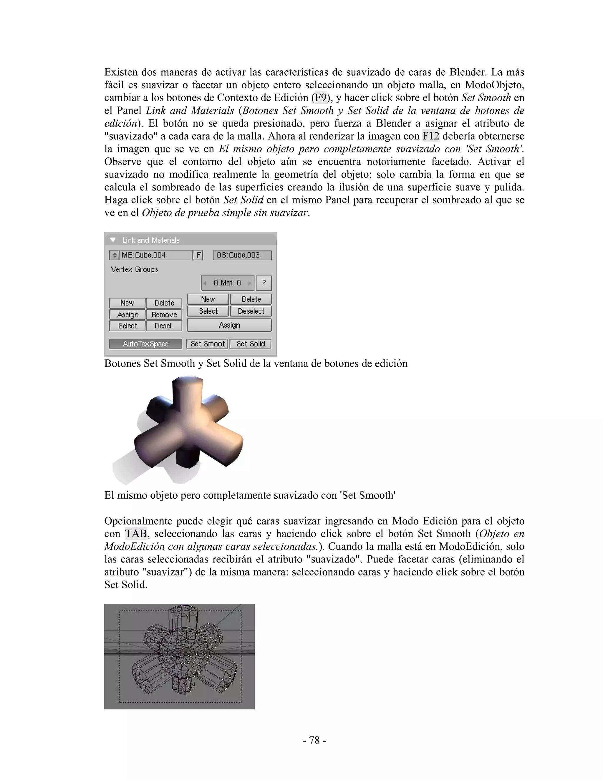 Existen dos maneras de activar las características de suavizado de caras de Blender. La más
fácil es suavizar o facetar un objeto entero seleccionando un objeto malla, en ModoObjeto,
cambiar a los botones de Contexto de Edición (F9), y hacer click sobre el botón Set Smooth en
el Panel Link and Materials (Botones Set Smooth y Set Solid de la ventana de botones de
edición). El botón no se queda presionado, pero fuerza a Blender a asignar el atributo de
"suavizado" a cada cara de la malla. Ahora al renderizar la imagen con F12 debería obternerse
la imagen que se ve en El mismo objeto pero completamente suavizado con 'Set Smooth'.
Observe que el contorno del objeto aún se encuentra notoriamente facetado. Activar el
suavizado no modifica realmente la geometría del objeto; solo cambia la forma en que se
calcula el sombreado de las superficies creando la ilusión de una superficie suave y pulida.
Haga click sobre el botón Set Solid en el mismo Panel para recuperar el sombreado al que se
ve en el Objeto de prueba simple sin suavizar.




Botones Set Smooth y Set Solid de la ventana de botones de edición




El mismo objeto pero completamente suavizado con 'Set Smooth'

Opcionalmente puede elegir qué caras suavizar ingresando en Modo Edición para el objeto
con TAB, seleccionando las caras y haciendo click sobre el botón Set Smooth (Objeto en
ModoEdición con algunas caras seleccionadas.). Cuando la malla está en ModoEdición, solo
las caras seleccionadas recibirán el atributo "suavizado". Puede facetar caras (eliminando el
atributo "suavizar") de la misma manera: seleccionando caras y haciendo click sobre el botón
Set Solid.




                                           - 78 -
 