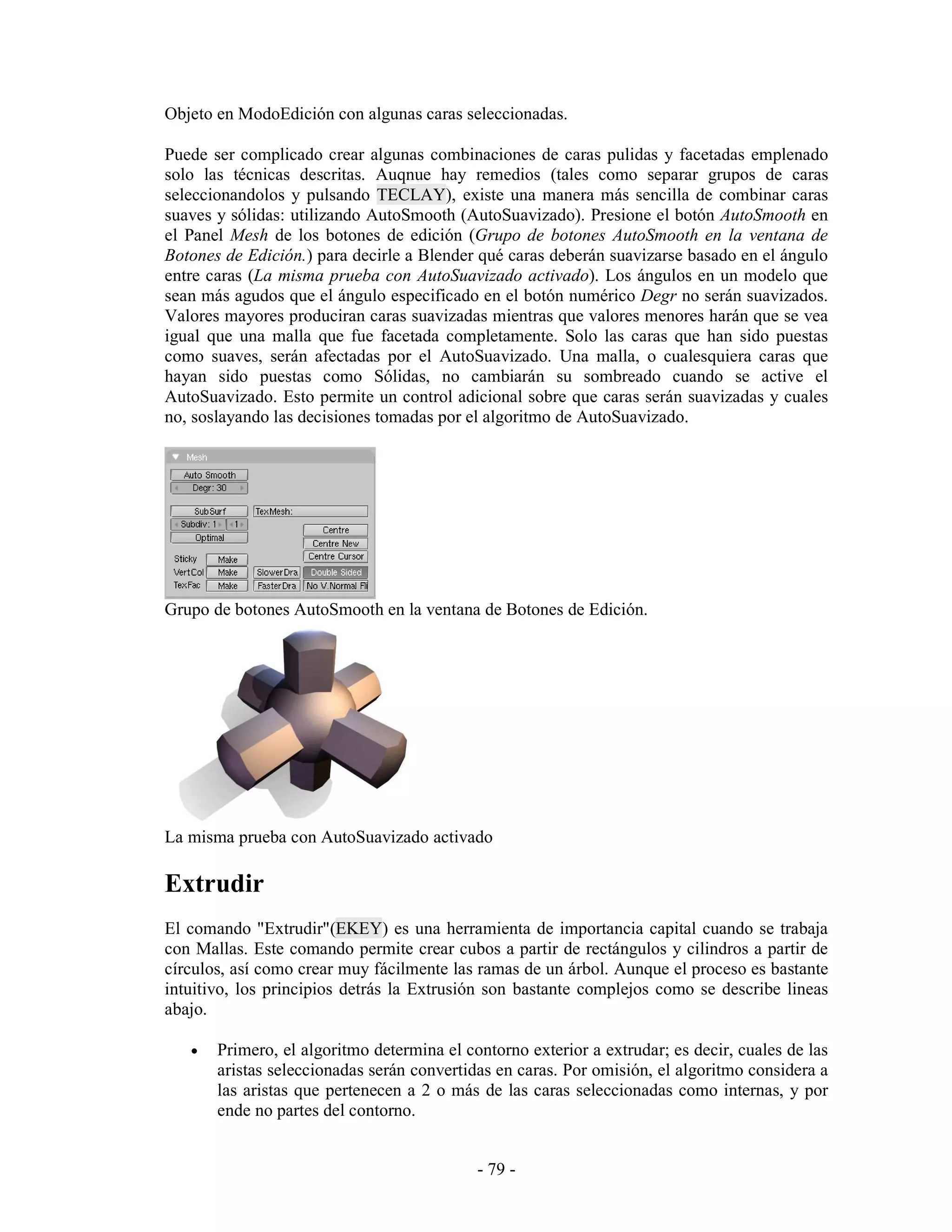 Objeto en ModoEdición con algunas caras seleccionadas.

Puede ser complicado crear algunas combinaciones de caras pulidas y facetadas emplenado
solo las técnicas descritas. Auqnue hay remedios (tales como separar grupos de caras
seleccionandolos y pulsando TECLAY), existe una manera más sencilla de combinar caras
suaves y sólidas: utilizando AutoSmooth (AutoSuavizado). Presione el botón AutoSmooth en
el Panel Mesh de los botones de edición (Grupo de botones AutoSmooth en la ventana de
Botones de Edición.) para decirle a Blender qué caras deberán suavizarse basado en el ángulo
entre caras (La misma prueba con AutoSuavizado activado). Los ángulos en un modelo que
sean más agudos que el ángulo especificado en el botón numérico Degr no serán suavizados.
Valores mayores produciran caras suavizadas mientras que valores menores harán que se vea
igual que una malla que fue facetada completamente. Solo las caras que han sido puestas
como suaves, serán afectadas por el AutoSuavizado. Una malla, o cualesquiera caras que
hayan sido puestas como Sólidas, no cambiarán su sombreado cuando se active el
AutoSuavizado. Esto permite un control adicional sobre que caras serán suavizadas y cuales
no, soslayando las decisiones tomadas por el algoritmo de AutoSuavizado.




Grupo de botones AutoSmooth en la ventana de Botones de Edición.




La misma prueba con AutoSuavizado activado

Extrudir
El comando "Extrudir"(EKEY) es una herramienta de importancia capital cuando se trabaja
con Mallas. Este comando permite crear cubos a partir de rectángulos y cilindros a partir de
círculos, así como crear muy fácilmente las ramas de un árbol. Aunque el proceso es bastante
intuitivo, los principios detrás la Extrusión son bastante complejos como se describe lineas
abajo.

   •   Primero, el algoritmo determina el contorno exterior a extrudar; es decir, cuales de las
       aristas seleccionadas serán convertidas en caras. Por omisión, el algoritmo considera a
       las aristas que pertenecen a 2 o más de las caras seleccionadas como internas, y por
       ende no partes del contorno.


                                            - 79 -
 
