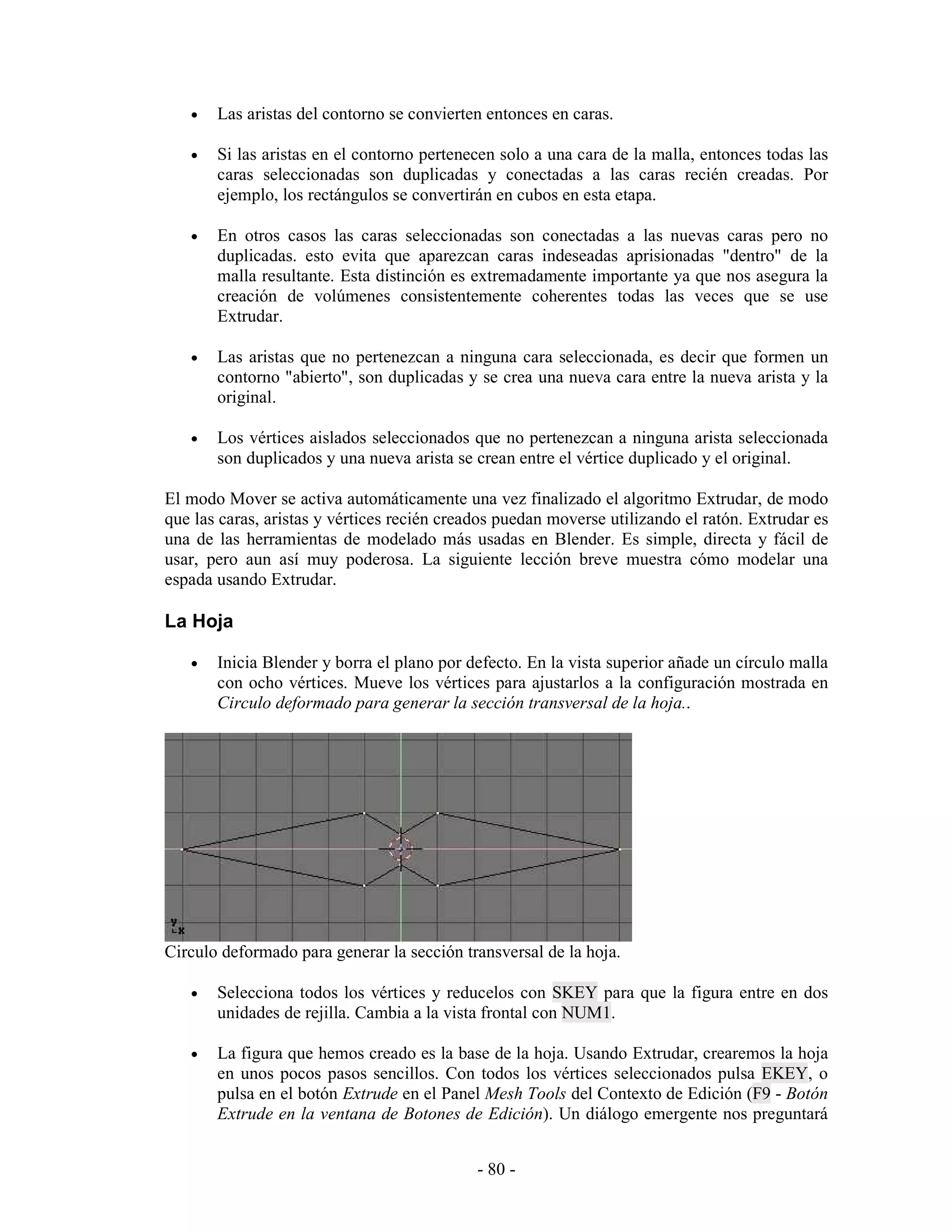•   Las aristas del contorno se convierten entonces en caras.

   •   Si las aristas en el contorno pertenecen solo a una cara de la malla, entonces todas las
       caras seleccionadas son duplicadas y conectadas a las caras recién creadas. Por
       ejemplo, los rectángulos se convertirán en cubos en esta etapa.

   •   En otros casos las caras seleccionadas son conectadas a las nuevas caras pero no
       duplicadas. esto evita que aparezcan caras indeseadas aprisionadas "dentro" de la
       malla resultante. Esta distinción es extremadamente importante ya que nos asegura la
       creación de volúmenes consistentemente coherentes todas las veces que se use
       Extrudar.

   •   Las aristas que no pertenezcan a ninguna cara seleccionada, es decir que formen un
       contorno "abierto", son duplicadas y se crea una nueva cara entre la nueva arista y la
       original.

   •   Los vértices aislados seleccionados que no pertenezcan a ninguna arista seleccionada
       son duplicados y una nueva arista se crean entre el vértice duplicado y el original.

El modo Mover se activa automáticamente una vez finalizado el algoritmo Extrudar, de modo
que las caras, aristas y vértices recién creados puedan moverse utilizando el ratón. Extrudar es
una de las herramientas de modelado más usadas en Blender. Es simple, directa y fácil de
usar, pero aun así muy poderosa. La siguiente lección breve muestra cómo modelar una
espada usando Extrudar.

La Hoja

   •   Inicia Blender y borra el plano por defecto. En la vista superior añade un círculo malla
       con ocho vértices. Mueve los vértices para ajustarlos a la configuración mostrada en
       Circulo deformado para generar la sección transversal de la hoja..




Circulo deformado para generar la sección transversal de la hoja.

   •   Selecciona todos los vértices y reducelos con SKEY para que la figura entre en dos
       unidades de rejilla. Cambia a la vista frontal con NUM1.

   •   La figura que hemos creado es la base de la hoja. Usando Extrudar, crearemos la hoja
       en unos pocos pasos sencillos. Con todos los vértices seleccionados pulsa EKEY, o
       pulsa en el botón Extrude en el Panel Mesh Tools del Contexto de Edición (F9 - Botón
       Extrude en la ventana de Botones de Edición). Un diálogo emergente nos preguntará


                                             - 80 -
 