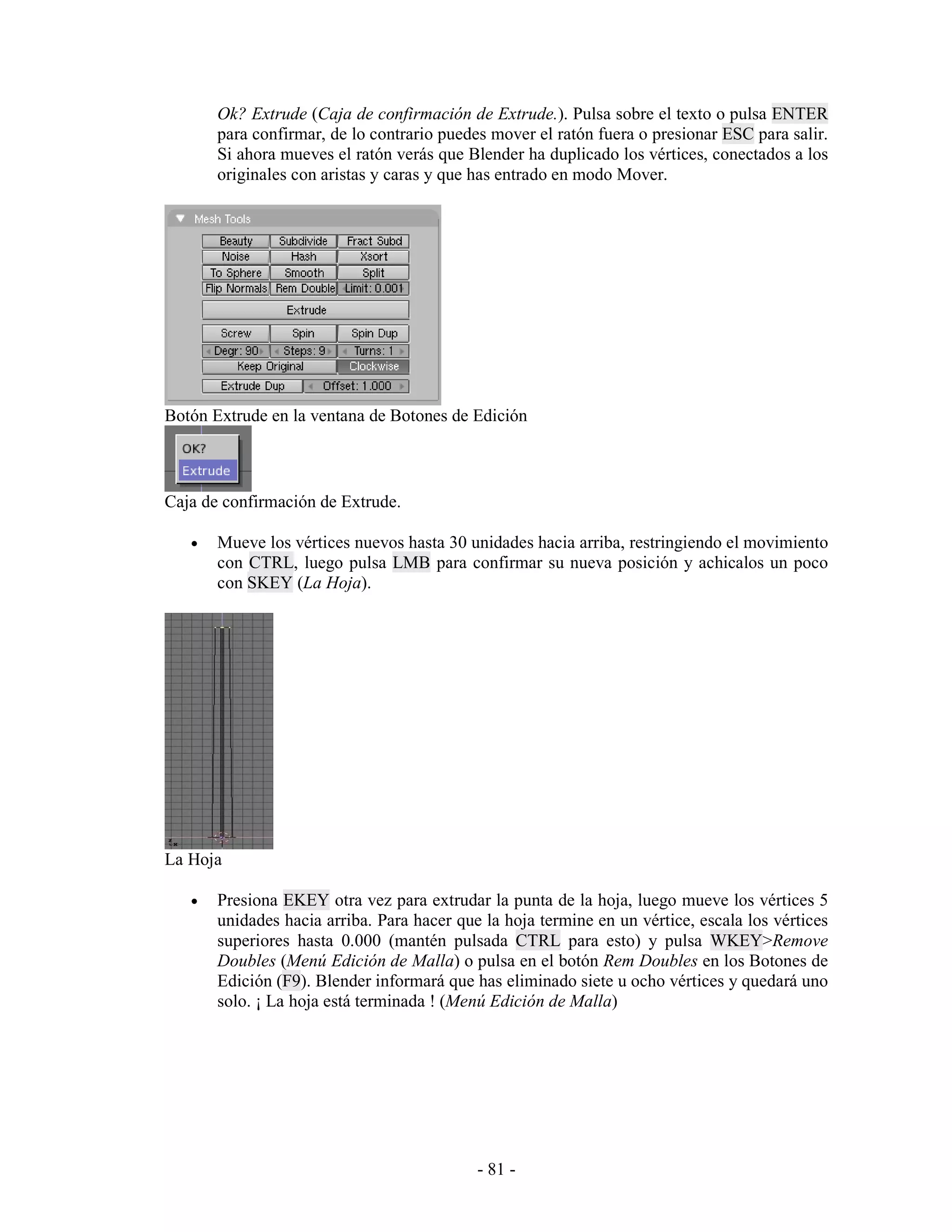 Ok? Extrude (Caja de confirmación de Extrude.). Pulsa sobre el texto o pulsa ENTER
       para confirmar, de lo contrario puedes mover el ratón fuera o presionar ESC para salir.
       Si ahora mueves el ratón verás que Blender ha duplicado los vértices, conectados a los
       originales con aristas y caras y que has entrado en modo Mover.




Botón Extrude en la ventana de Botones de Edición



Caja de confirmación de Extrude.

   •   Mueve los vértices nuevos hasta 30 unidades hacia arriba, restringiendo el movimiento
       con CTRL, luego pulsa LMB para confirmar su nueva posición y achicalos un poco
       con SKEY (La Hoja).




La Hoja

   •   Presiona EKEY otra vez para extrudar la punta de la hoja, luego mueve los vértices 5
       unidades hacia arriba. Para hacer que la hoja termine en un vértice, escala los vértices
       superiores hasta 0.000 (mantén pulsada CTRL para esto) y pulsa WKEY>Remove
       Doubles (Menú Edición de Malla) o pulsa en el botón Rem Doubles en los Botones de
       Edición (F9). Blender informará que has eliminado siete u ocho vértices y quedará uno
       solo. ¡ La hoja está terminada ! (Menú Edición de Malla)




                                            - 81 -
 