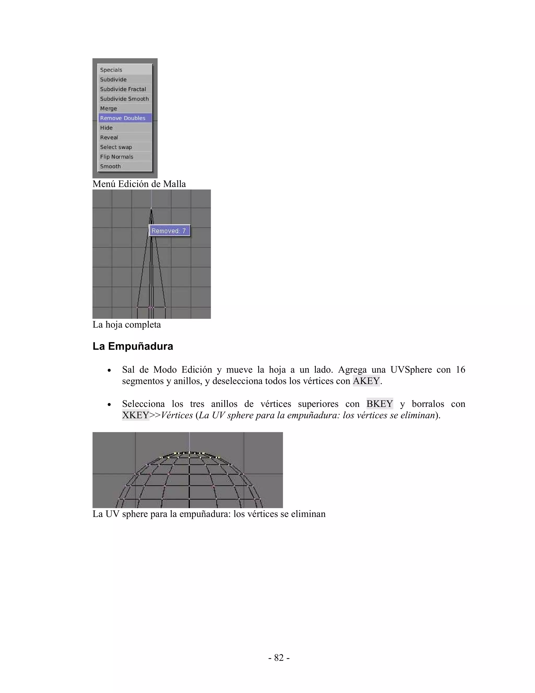 Menú Edición de Malla




La hoja completa

La Empuñadura

   •   Sal de Modo Edición y mueve la hoja a un lado. Agrega una UVSphere con 16
       segmentos y anillos, y deselecciona todos los vértices con AKEY.

   •   Selecciona los tres anillos de vértices superiores con BKEY y borralos con
       XKEY>>Vértices (La UV sphere para la empuñadura: los vértices se eliminan).




La UV sphere para la empuñadura: los vértices se eliminan




                                          - 82 -
 
