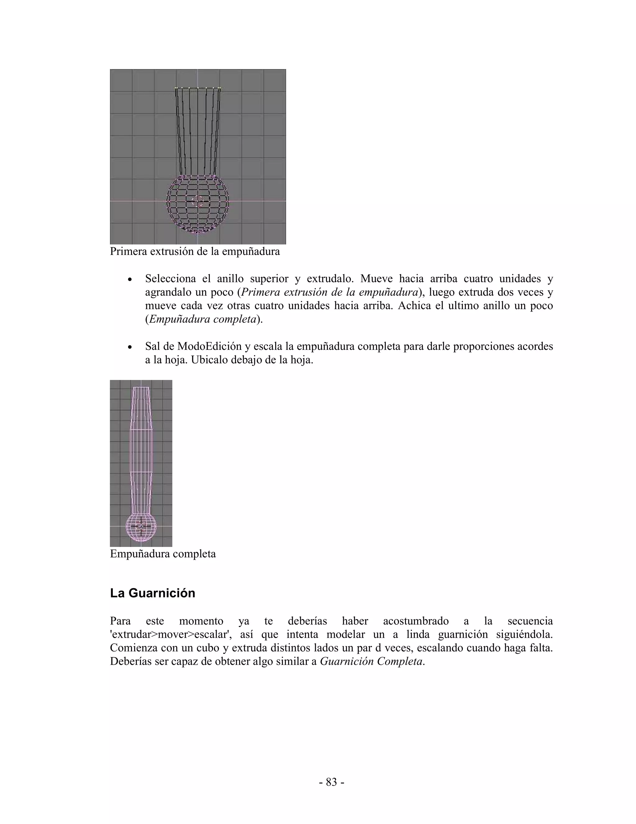 Primera extrusión de la empuñadura

   •   Selecciona el anillo superior y extrudalo. Mueve hacia arriba cuatro unidades y
       agrandalo un poco (Primera extrusión de la empuñadura), luego extruda dos veces y
       mueve cada vez otras cuatro unidades hacia arriba. Achica el ultimo anillo un poco
       (Empuñadura completa).

   •   Sal de ModoEdición y escala la empuñadura completa para darle proporciones acordes
       a la hoja. Ubicalo debajo de la hoja.




Empuñadura completa


La Guarnición

Para este momento ya te deberías haber acostumbrado a la secuencia
'extrudar>mover>escalar', así que intenta modelar un a linda guarnición siguiéndola.
Comienza con un cubo y extruda distintos lados un par d veces, escalando cuando haga falta.
Deberías ser capaz de obtener algo similar a Guarnición Completa.




                                          - 83 -
 
