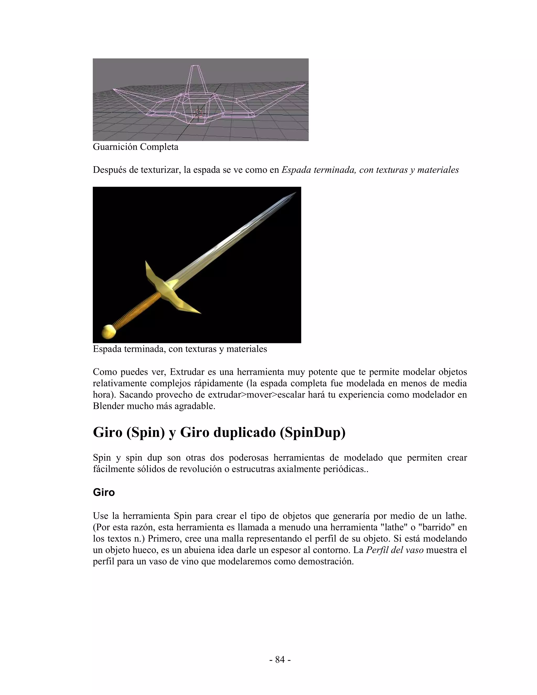 Guarnición Completa

Después de texturizar, la espada se ve como en Espada terminada, con texturas y materiales




Espada terminada, con texturas y materiales

Como puedes ver, Extrudar es una herramienta muy potente que te permite modelar objetos
relativamente complejos rápidamente (la espada completa fue modelada en menos de media
hora). Sacando provecho de extrudar>mover>escalar hará tu experiencia como modelador en
Blender mucho más agradable.

Giro (Spin) y Giro duplicado (SpinDup)
Spin y spin dup son otras dos poderosas herramientas de modelado que permiten crear
fácilmente sólidos de revolución o estrucutras axialmente periódicas..

Giro

Use la herramienta Spin para crear el tipo de objetos que generaría por medio de un lathe.
(Por esta razón, esta herramienta es llamada a menudo una herramienta "lathe" o "barrido" en
los textos n.) Primero, cree una malla representando el perfil de su objeto. Si está modelando
un objeto hueco, es un abuiena idea darle un espesor al contorno. La Perfil del vaso muestra el
perfil para un vaso de vino que modelaremos como demostración.




                                              - 84 -
 
