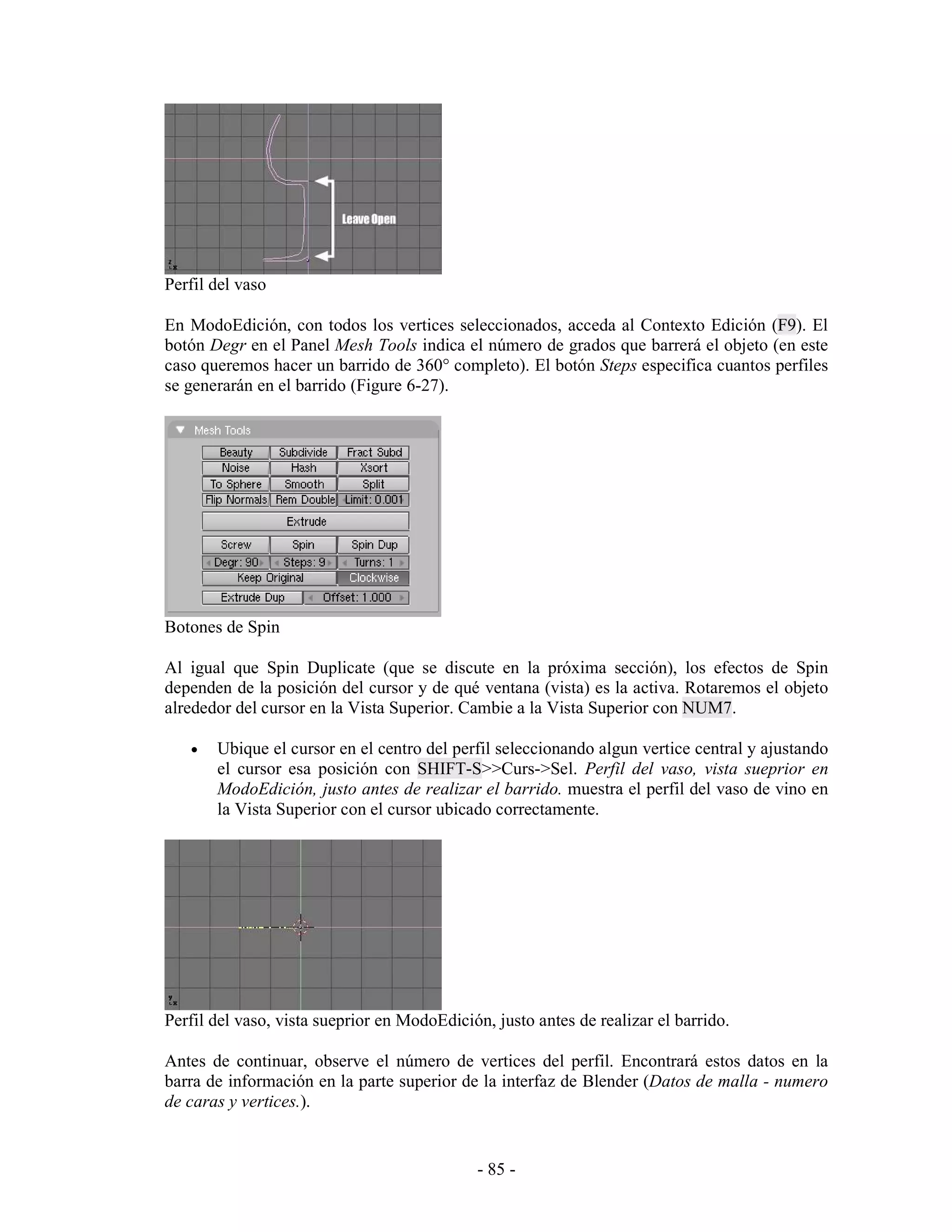 Perfil del vaso

En ModoEdición, con todos los vertices seleccionados, acceda al Contexto Edición (F9). El
botón Degr en el Panel Mesh Tools indica el número de grados que barrerá el objeto (en este
caso queremos hacer un barrido de 360° completo). El botón Steps especifica cuantos perfiles
se generarán en el barrido (Figure 6-27).




Botones de Spin

Al igual que Spin Duplicate (que se discute en la próxima sección), los efectos de Spin
dependen de la posición del cursor y de qué ventana (vista) es la activa. Rotaremos el objeto
alrededor del cursor en la Vista Superior. Cambie a la Vista Superior con NUM7.

   •   Ubique el cursor en el centro del perfil seleccionando algun vertice central y ajustando
       el cursor esa posición con SHIFT-S>>Curs->Sel. Perfil del vaso, vista sueprior en
       ModoEdición, justo antes de realizar el barrido. muestra el perfil del vaso de vino en
       la Vista Superior con el cursor ubicado correctamente.




Perfil del vaso, vista sueprior en ModoEdición, justo antes de realizar el barrido.

Antes de continuar, observe el número de vertices del perfil. Encontrará estos datos en la
barra de información en la parte superior de la interfaz de Blender (Datos de malla - numero
de caras y vertices.).


                                             - 85 -
 