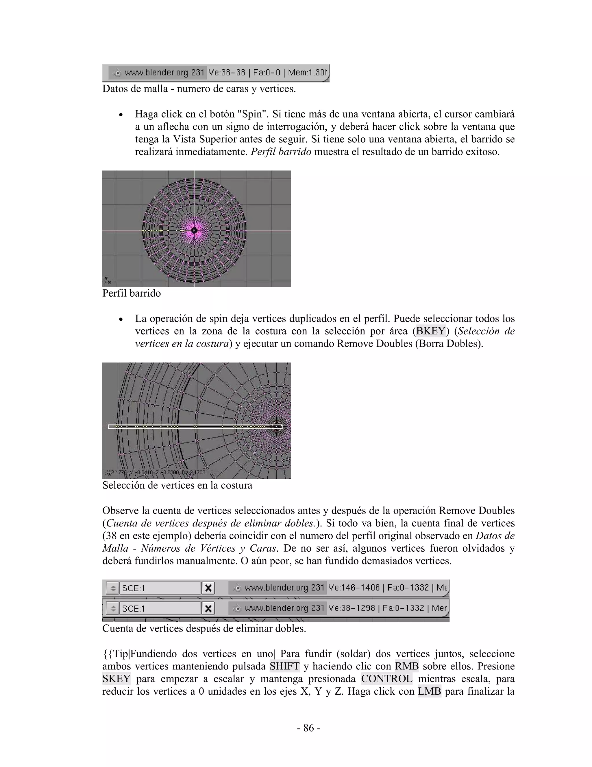 Datos de malla - numero de caras y vertices.

   •   Haga click en el botón "Spin". Si tiene más de una ventana abierta, el cursor cambiará
       a un aflecha con un signo de interrogación, y deberá hacer click sobre la ventana que
       tenga la Vista Superior antes de seguir. Si tiene solo una ventana abierta, el barrido se
       realizará inmediatamente. Perfil barrido muestra el resultado de un barrido exitoso.




Perfil barrido

   •   La operación de spin deja vertices duplicados en el perfil. Puede seleccionar todos los
       vertices en la zona de la costura con la selección por área (BKEY) (Selección de
       vertices en la costura) y ejecutar un comando Remove Doubles (Borra Dobles).




Selección de vertices en la costura

Observe la cuenta de vertices seleccionados antes y después de la operación Remove Doubles
(Cuenta de vertices después de eliminar dobles.). Si todo va bien, la cuenta final de vertices
(38 en este ejemplo) debería coincidir con el numero del perfil original observado en Datos de
Malla - Números de Vértices y Caras. De no ser así, algunos vertices fueron olvidados y
deberá fundirlos manualmente. O aún peor, se han fundido demasiados vertices.




Cuenta de vertices después de eliminar dobles.

{{Tip|Fundiendo dos vertices en uno| Para fundir (soldar) dos vertices juntos, seleccione
ambos vertices manteniendo pulsada SHIFT y haciendo clic con RMB sobre ellos. Presione
SKEY para empezar a escalar y mantenga presionada CONTROL mientras escala, para
reducir los vertices a 0 unidades en los ejes X, Y y Z. Haga click con LMB para finalizar la


                                               - 86 -
 