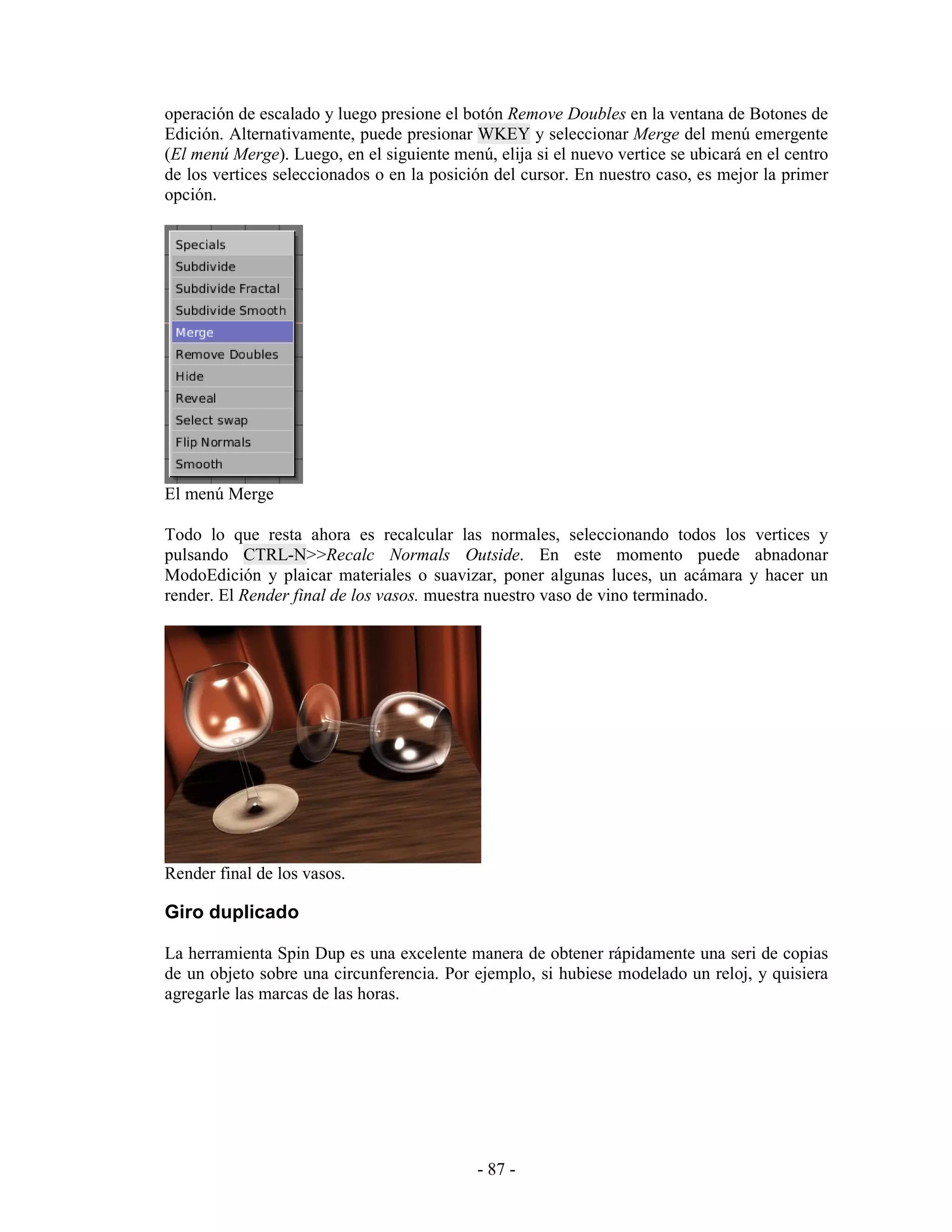 operación de escalado y luego presione el botón Remove Doubles en la ventana de Botones de
Edición. Alternativamente, puede presionar WKEY y seleccionar Merge del menú emergente
(El menú Merge). Luego, en el siguiente menú, elija si el nuevo vertice se ubicará en el centro
de los vertices seleccionados o en la posición del cursor. En nuestro caso, es mejor la primer
opción.




El menú Merge

Todo lo que resta ahora es recalcular las normales, seleccionando todos los vertices y
pulsando CTRL-N>>Recalc Normals Outside. En este momento puede abnadonar
ModoEdición y plaicar materiales o suavizar, poner algunas luces, un acámara y hacer un
render. El Render final de los vasos. muestra nuestro vaso de vino terminado.




Render final de los vasos.

Giro duplicado

La herramienta Spin Dup es una excelente manera de obtener rápidamente una seri de copias
de un objeto sobre una circunferencia. Por ejemplo, si hubiese modelado un reloj, y quisiera
agregarle las marcas de las horas.




                                            - 87 -
 