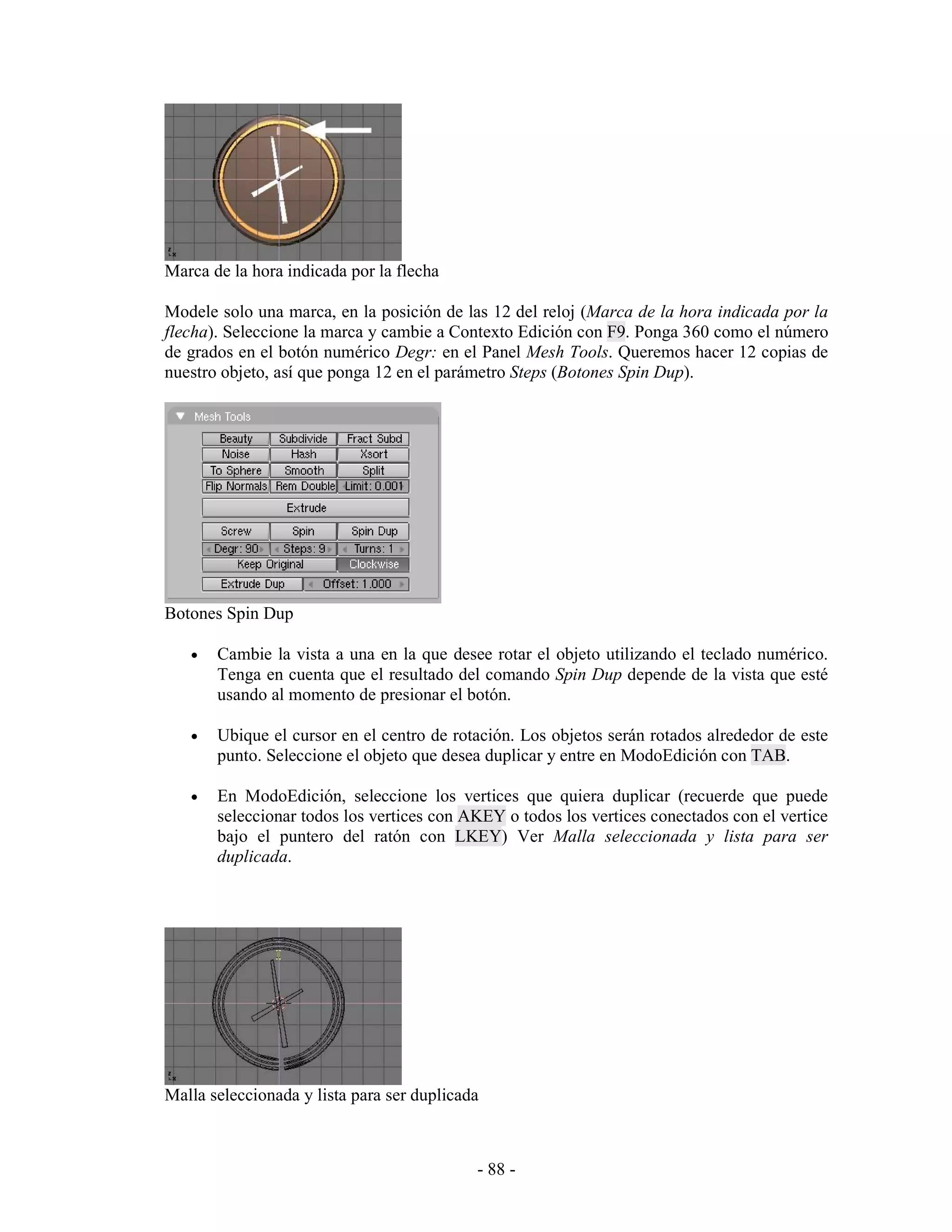 Marca de la hora indicada por la flecha

Modele solo una marca, en la posición de las 12 del reloj (Marca de la hora indicada por la
flecha). Seleccione la marca y cambie a Contexto Edición con F9. Ponga 360 como el número
de grados en el botón numérico Degr: en el Panel Mesh Tools. Queremos hacer 12 copias de
nuestro objeto, así que ponga 12 en el parámetro Steps (Botones Spin Dup).




Botones Spin Dup

   •   Cambie la vista a una en la que desee rotar el objeto utilizando el teclado numérico.
       Tenga en cuenta que el resultado del comando Spin Dup depende de la vista que esté
       usando al momento de presionar el botón.

   •   Ubique el cursor en el centro de rotación. Los objetos serán rotados alrededor de este
       punto. Seleccione el objeto que desea duplicar y entre en ModoEdición con TAB.

   •   En ModoEdición, seleccione los vertices que quiera duplicar (recuerde que puede
       seleccionar todos los vertices con AKEY o todos los vertices conectados con el vertice
       bajo el puntero del ratón con LKEY) Ver Malla seleccionada y lista para ser
       duplicada.




Malla seleccionada y lista para ser duplicada



                                            - 88 -
 