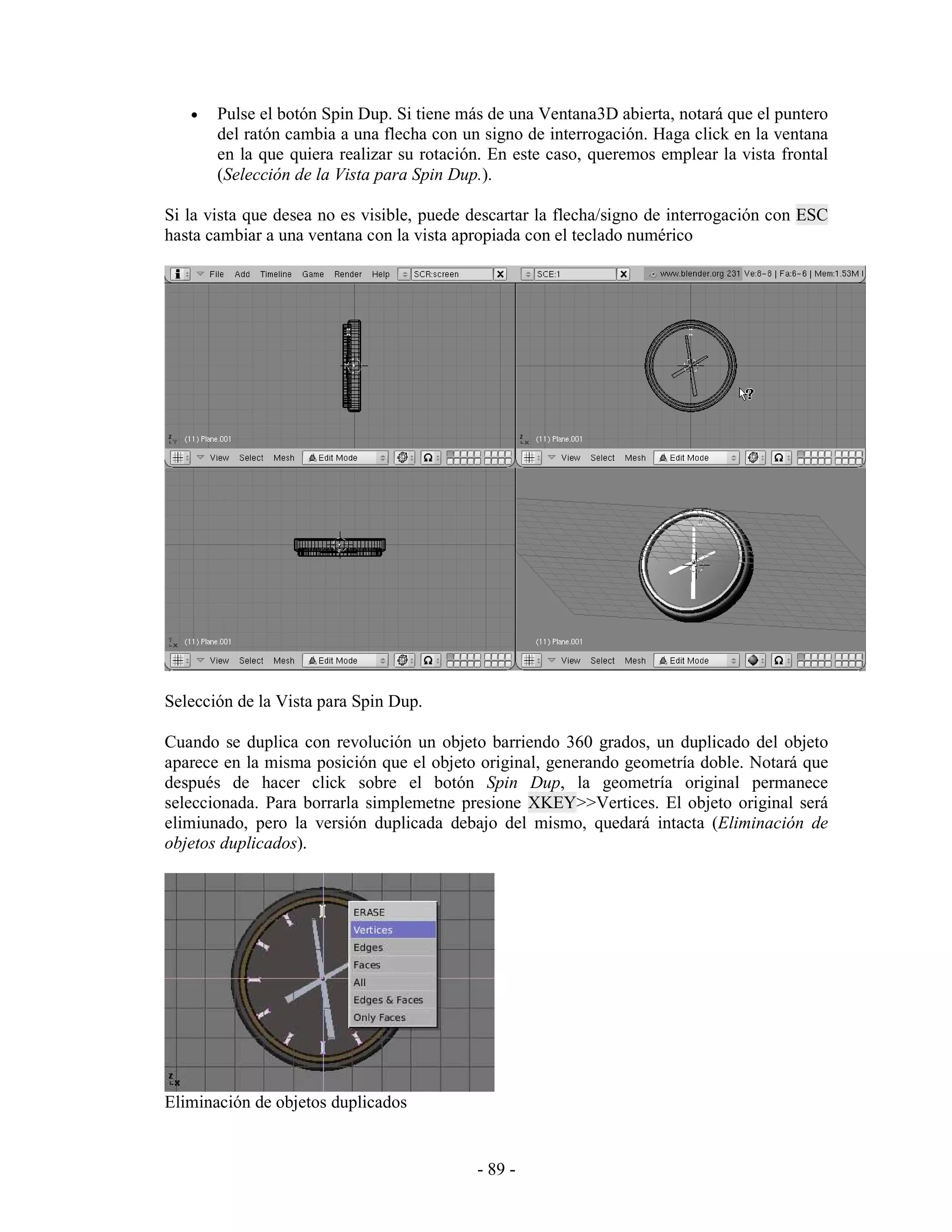•   Pulse el botón Spin Dup. Si tiene más de una Ventana3D abierta, notará que el puntero
       del ratón cambia a una flecha con un signo de interrogación. Haga click en la ventana
       en la que quiera realizar su rotación. En este caso, queremos emplear la vista frontal
       (Selección de la Vista para Spin Dup.).

Si la vista que desea no es visible, puede descartar la flecha/signo de interrogación con ESC
hasta cambiar a una ventana con la vista apropiada con el teclado numérico




Selección de la Vista para Spin Dup.

Cuando se duplica con revolución un objeto barriendo 360 grados, un duplicado del objeto
aparece en la misma posición que el objeto original, generando geometría doble. Notará que
después de hacer click sobre el botón Spin Dup, la geometría original permanece
seleccionada. Para borrarla simplemetne presione XKEY>>Vertices. El objeto original será
elimiunado, pero la versión duplicada debajo del mismo, quedará intacta (Eliminación de
objetos duplicados).




Eliminación de objetos duplicados


                                           - 89 -
 