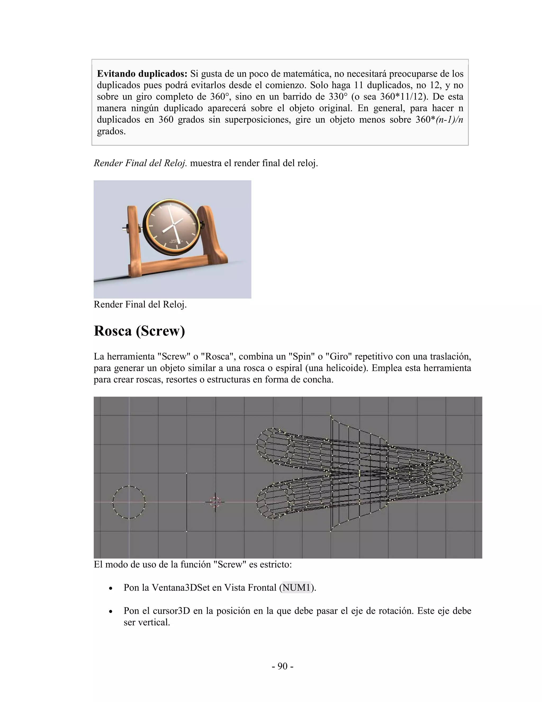 Evitando duplicados: Si gusta de un poco de matemática, no necesitará preocuparse de los
duplicados pues podrá evitarlos desde el comienzo. Solo haga 11 duplicados, no 12, y no
sobre un giro completo de 360°, sino en un barrido de 330° (o sea 360*11/12). De esta
manera ningún duplicado aparecerá sobre el objeto original. En general, para hacer n
duplicados en 360 grados sin superposiciones, gire un objeto menos sobre 360*(n-1)/n
grados.


Render Final del Reloj. muestra el render final del reloj.




Render Final del Reloj.

Rosca (Screw)
La herramienta "Screw" o "Rosca", combina un "Spin" o "Giro" repetitivo con una traslación,
para generar un objeto similar a una rosca o espiral (una helicoide). Emplea esta herramienta
para crear roscas, resortes o estructuras en forma de concha.




El modo de uso de la función "Screw" es estricto:

   •   Pon la Ventana3DSet en Vista Frontal (NUM1).

   •   Pon el cursor3D en la posición en la que debe pasar el eje de rotación. Este eje debe
       ser vertical.



                                             - 90 -
 