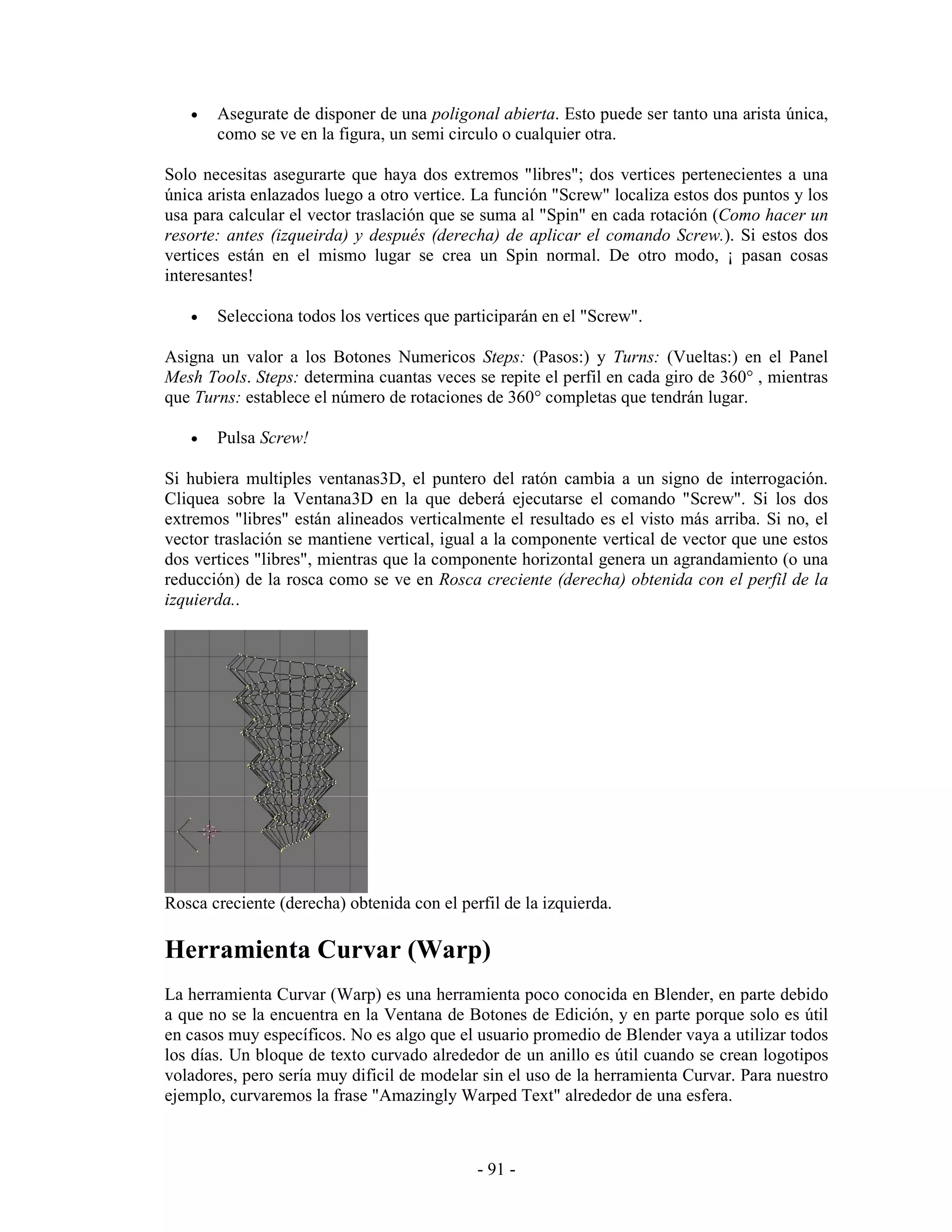 •   Asegurate de disponer de una poligonal abierta. Esto puede ser tanto una arista única,
       como se ve en la figura, un semi circulo o cualquier otra.

Solo necesitas asegurarte que haya dos extremos "libres"; dos vertices pertenecientes a una
única arista enlazados luego a otro vertice. La función "Screw" localiza estos dos puntos y los
usa para calcular el vector traslación que se suma al "Spin" en cada rotación (Como hacer un
resorte: antes (izqueirda) y después (derecha) de aplicar el comando Screw.). Si estos dos
vertices están en el mismo lugar se crea un Spin normal. De otro modo, ¡ pasan cosas
interesantes!

   •   Selecciona todos los vertices que participarán en el "Screw".

Asigna un valor a los Botones Numericos Steps: (Pasos:) y Turns: (Vueltas:) en el Panel
Mesh Tools. Steps: determina cuantas veces se repite el perfil en cada giro de 360° , mientras
que Turns: establece el número de rotaciones de 360° completas que tendrán lugar.

   •   Pulsa Screw!

Si hubiera multiples ventanas3D, el puntero del ratón cambia a un signo de interrogación.
Cliquea sobre la Ventana3D en la que deberá ejecutarse el comando "Screw". Si los dos
extremos "libres" están alineados verticalmente el resultado es el visto más arriba. Si no, el
vector traslación se mantiene vertical, igual a la componente vertical de vector que une estos
dos vertices "libres", mientras que la componente horizontal genera un agrandamiento (o una
reducción) de la rosca como se ve en Rosca creciente (derecha) obtenida con el perfil de la
izquierda..




Rosca creciente (derecha) obtenida con el perfil de la izquierda.

Herramienta Curvar (Warp)
La herramienta Curvar (Warp) es una herramienta poco conocida en Blender, en parte debido
a que no se la encuentra en la Ventana de Botones de Edición, y en parte porque solo es útil
en casos muy específicos. No es algo que el usuario promedio de Blender vaya a utilizar todos
los días. Un bloque de texto curvado alrededor de un anillo es útil cuando se crean logotipos
voladores, pero sería muy dificil de modelar sin el uso de la herramienta Curvar. Para nuestro
ejemplo, curvaremos la frase "Amazingly Warped Text" alrededor de una esfera.



                                             - 91 -
 