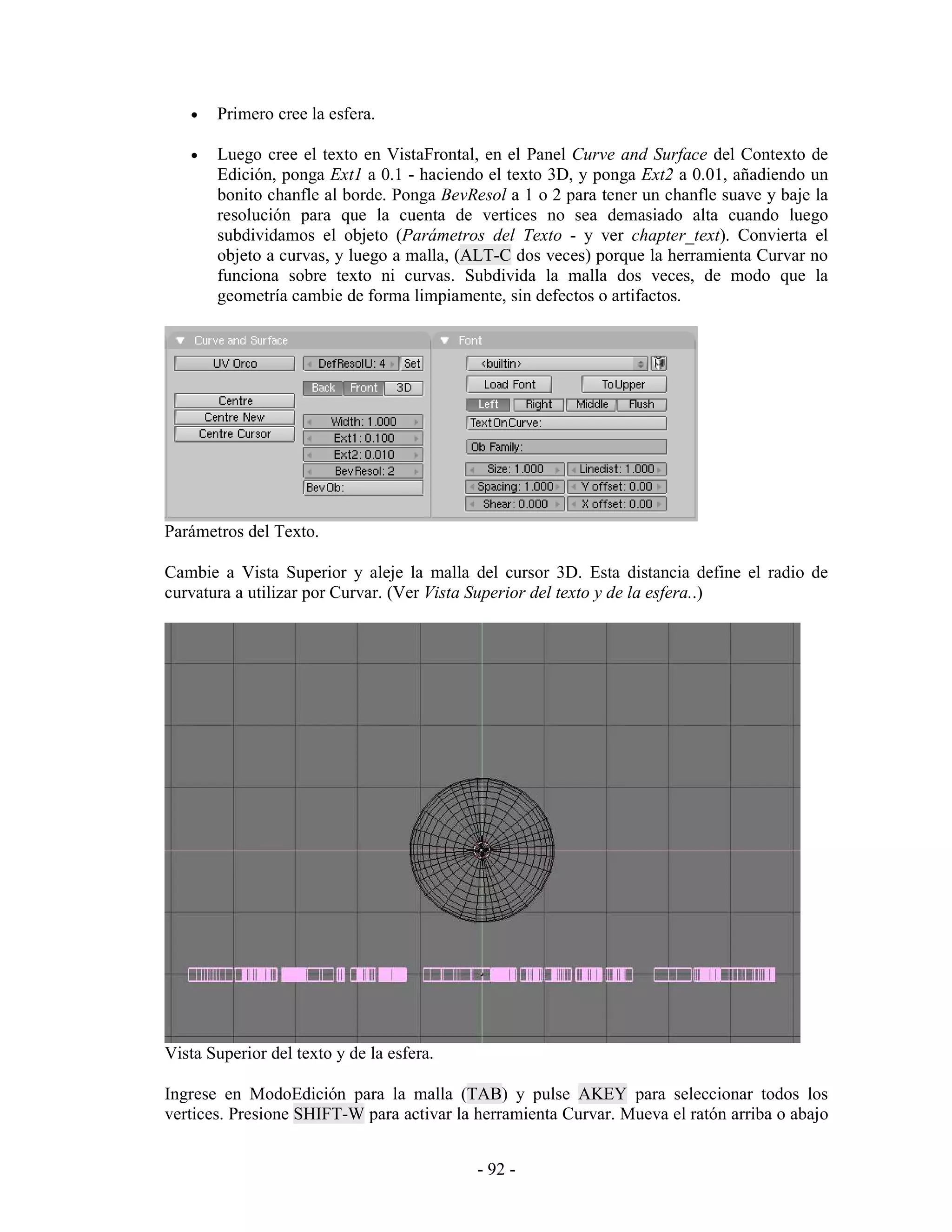 •   Primero cree la esfera.

   •   Luego cree el texto en VistaFrontal, en el Panel Curve and Surface del Contexto de
       Edición, ponga Ext1 a 0.1 - haciendo el texto 3D, y ponga Ext2 a 0.01, añadiendo un
       bonito chanfle al borde. Ponga BevResol a 1 o 2 para tener un chanfle suave y baje la
       resolución para que la cuenta de vertices no sea demasiado alta cuando luego
       subdividamos el objeto (Parámetros del Texto - y ver chapter_text). Convierta el
       objeto a curvas, y luego a malla, (ALT-C dos veces) porque la herramienta Curvar no
       funciona sobre texto ni curvas. Subdivida la malla dos veces, de modo que la
       geometría cambie de forma limpiamente, sin defectos o artifactos.




Parámetros del Texto.

Cambie a Vista Superior y aleje la malla del cursor 3D. Esta distancia define el radio de
curvatura a utilizar por Curvar. (Ver Vista Superior del texto y de la esfera..)




Vista Superior del texto y de la esfera.

Ingrese en ModoEdición para la malla (TAB) y pulse AKEY para seleccionar todos los
vertices. Presione SHIFT-W para activar la herramienta Curvar. Mueva el ratón arriba o abajo


                                           - 92 -
 