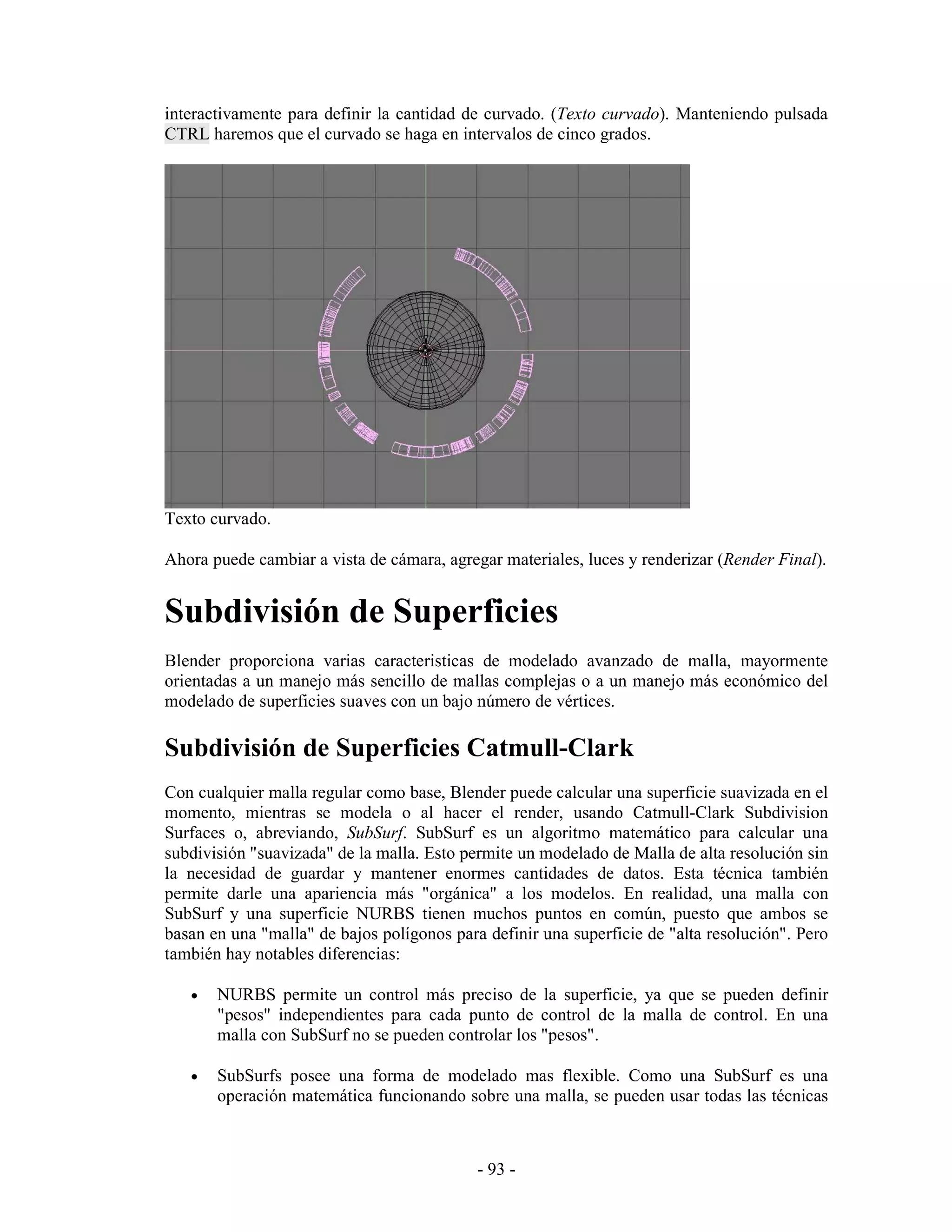 interactivamente para definir la cantidad de curvado. (Texto curvado). Manteniendo pulsada
CTRL haremos que el curvado se haga en intervalos de cinco grados.




Texto curvado.

Ahora puede cambiar a vista de cámara, agregar materiales, luces y renderizar (Render Final).


Subdivisión de Superficies
Blender proporciona varias caracteristicas de modelado avanzado de malla, mayormente
orientadas a un manejo más sencillo de mallas complejas o a un manejo más económico del
modelado de superficies suaves con un bajo número de vértices.

Subdivisión de Superficies Catmull-Clark
Con cualquier malla regular como base, Blender puede calcular una superficie suavizada en el
momento, mientras se modela o al hacer el render, usando Catmull-Clark Subdivision
Surfaces o, abreviando, SubSurf. SubSurf es un algoritmo matemático para calcular una
subdivisión "suavizada" de la malla. Esto permite un modelado de Malla de alta resolución sin
la necesidad de guardar y mantener enormes cantidades de datos. Esta técnica también
permite darle una apariencia más "orgánica" a los modelos. En realidad, una malla con
SubSurf y una superficie NURBS tienen muchos puntos en común, puesto que ambos se
basan en una "malla" de bajos polígonos para definir una superficie de "alta resolución". Pero
también hay notables diferencias:

   •   NURBS permite un control más preciso de la superficie, ya que se pueden definir
       "pesos" independientes para cada punto de control de la malla de control. En una
       malla con SubSurf no se pueden controlar los "pesos".

   •   SubSurfs posee una forma de modelado mas flexible. Como una SubSurf es una
       operación matemática funcionando sobre una malla, se pueden usar todas las técnicas



                                            - 93 -
 