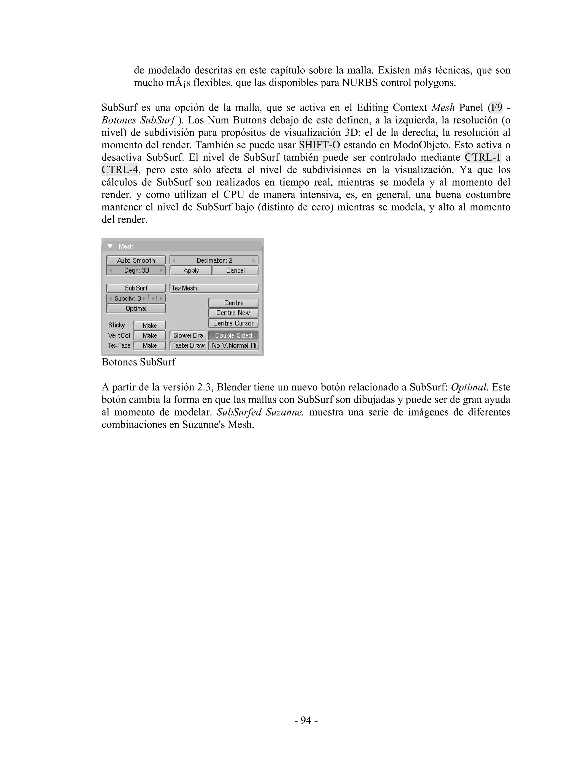 de modelado descritas en este capítulo sobre la malla. Existen más técnicas, que son
       mucho mÃ¡s flexibles, que las disponibles para NURBS control polygons.

SubSurf es una opción de la malla, que se activa en el Editing Context Mesh Panel (F9 -
Botones SubSurf ). Los Num Buttons debajo de este definen, a la izquierda, la resolución (o
nivel) de subdivisión para propósitos de visualización 3D; el de la derecha, la resolución al
momento del render. También se puede usar SHIFT-O estando en ModoObjeto. Esto activa o
desactiva SubSurf. El nivel de SubSurf también puede ser controlado mediante CTRL-1 a
CTRL-4, pero esto sólo afecta el nivel de subdivisiones en la visualización. Ya que los
cálculos de SubSurf son realizados en tiempo real, mientras se modela y al momento del
render, y como utilizan el CPU de manera intensiva, es, en general, una buena costumbre
mantener el nivel de SubSurf bajo (distinto de cero) mientras se modela, y alto al momento
del render.




Botones SubSurf

A partir de la versión 2.3, Blender tiene un nuevo botón relacionado a SubSurf: Optimal. Este
botón cambia la forma en que las mallas con SubSurf son dibujadas y puede ser de gran ayuda
al momento de modelar. SubSurfed Suzanne. muestra una serie de imágenes de diferentes
combinaciones en Suzanne's Mesh.




                                           - 94 -
 