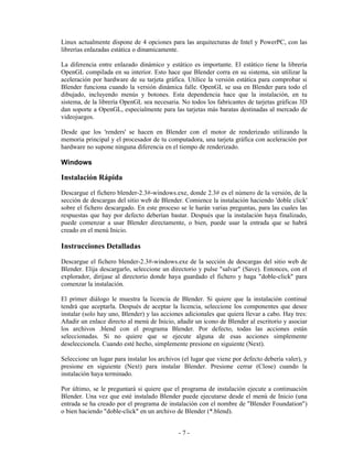 Linux actualmente dispone de 4 opciones para las arquitecturas de Intel y PowerPC, con las
librerías enlazadas estática o dinamicamente.

La diferencia entre enlazado dinámico y estático es importante. El estático tiene la librería
OpenGL compilada en su interior. Esto hace que Blender corra en su sistema, sin utilizar la
aceleración por hardware de su tarjeta gráfica. Utilice la versión estática para comprobar si
Blender funciona cuando la versión dinámica falle. OpenGL se usa en Blender para todo el
dibujado, incluyendo menús y botones. Esta dependencia hace que la instalación, en tu
sistema, de la librería OpenGL sea necesaria. No todos los fabricantes de tarjetas gráficas 3D
dan soporte a OpenGL, especialmente para las tarjetas más baratas destinadas al mercado de
videojuegos.

Desde que los 'renders' se hacen en Blender con el motor de renderizado utilizando la
memoria principal y el procesador de tu computadora, una tarjeta gráfica con aceleración por
hardware no supone ninguna diferencia en el tiempo de renderizado.

Windows

Instalación Rápida
Descargue el fichero blender-2.3#-windows.exe, donde 2.3# es el número de la versión, de la
sección de descargas del sitio web de Blender. Comience la instalación haciendo 'doble click'
sobre el fichero descargado. En este proceso se le harán varias preguntas, para las cuales las
respuestas que hay por defecto deberían bastar. Después que la instalación haya finalizado,
puede comenzar a usar Blender directamente, o bien, puede usar la entrada que se habrá
creado en el menú Inicio.

Instrucciones Detalladas
Descargue el fichero blender-2.3#-windows.exe de la sección de descargas del sitio web de
Blender. Elija descargarlo, seleccione un directorio y pulse "salvar" (Save). Entonces, con el
explorador, dirijase al directorio donde haya guardado el fichero y haga "doble-click" para
comenzar la instalación.

El primer diálogo le muestra la licencia de Blender. Si quiere que la instalación continué
tendrá que aceptarla. Después de aceptar la licencia, seleccione los componentes que desee
instalar (solo hay uno, Blender) y las acciones adicionales que quiera llevar a cabo. Hay tres:
Añadir un enlace directo al menú de Inicio, añadir un icono de Blender al escritorio y asociar
los archivos .blend con el programa Blender. Por defecto, todas las acciones están
seleccionadas. Si no quiere que se ejecute alguna de esas acciones simplemente
deseleccionela. Cuando esté hecho, simplemente presione en siguiente (Next).

Seleccione un lugar para instalar los archivos (el lugar que viene por defecto debería valer), y
presione en siguiente (Next) para instalar Blender. Presione cerrar (Close) cuando la
instalación haya terminado.

Por último, se le preguntará si quiere que el programa de instalación ejecute a continuación
Blender. Una vez que esté instalado Blender puede ejecutarse desde el menú de Inicio (una
entrada se ha creado por el programa de instalación con el nombre de "Blender Foundation")
o bien haciendo "doble-click" en un archivo de Blender (*.blend).


                                             -7-
 