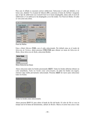 Para usar el afilado es necesario activar subdivision. Selecciona el cubo por default, si no
tienes uno, añadelo! Ve al panel de Edicion (F9) y presiona el boton de SubSurf. Asegurate
que el tipo de subdivision sea Catmull-Clark en el menu desplegable, ahora sube el nivel de
subdivision a 3 en ambos,en el de desplegado y en el de render. Ver Panel de Mallas. El cubo
se vera como una esfera.




Panel de Mallas

Enta a Modo Edicion (TAB), con el cubo seleccionado. Por default estas en el modo de
Seleccion de Vertices, ahora presiona CTRL-TAB para obtener un menu de Seleccion de
Modo, Menu Seleccion de Modo, selecciona Bordes.




Menu Seleccion de Modo

Ahora selecciona todos los bordes presionando AKEY. Todos los bordes deberian obtener un
color amarillento, Todos los bordes estan seleccionados. Si todos los bordes son negros,
entonces algo estaba previamente seleccionado. Presiona AKEY de nuevo para seleccionar
todos los bordes.




Todos los bordes estan seleccionados

Ahora presiona SHIFT-E para editar el borde de filo del borde. El valor de filo se vera en
tiempo real en la barra de herramientas, Afilado de Bordes. Mueve el cursor mas cerca o mas



                                           - 99 -
 