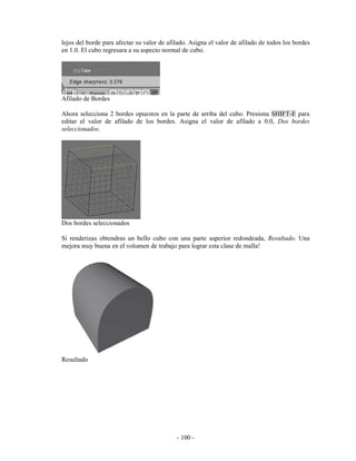 lejos del borde para afectar su valor de afilado. Asigna el valor de afilado de todos los bordes
en 1.0. El cubo regresara a su aspecto normal de cubo.




Afilado de Bordes

Ahora selecciona 2 bordes opuestos en la parte de arriba del cubo. Presiona SHIFT-E para
editar el valor de afilado de los bordes. Asigna el valor de afilado a 0.0, Dos bordes
seleccionados.




Dos bordes seleccionados

Si renderizas obtendras un bello cubo con una parte superior redondeada, Resultado. Una
mejora muy buena en el volumen de trabajo para lograr esta clase de malla!




Resultado




                                            - 100 -
 