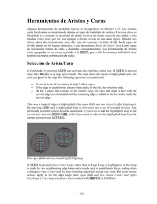 Heramientas de Aristas y Caras
Algunas herramientas de modelado nuevas se incorporaron en Blender 2.30. Las mismas
están focalizadas en modelado de Aristas en lugar de modelado de vertices. Un tema clave en
Modelado es a menudo la necesidad de añadir vertices en ciertas zonas de una malla, y esto
muchas veces tiene que ver con agregar o dividir aristas en una dada región. Blender nos
ofrece ahora dos herramientas para ello, una Herramienta Cuchillo (Knife Tool) capaz de
dividir aristas en los lugares deseados, y una herramienta Bucle de Caras (Face Loop) capaz
de seleccionar hileras de caras y dividirlas consistentemente. Las herramientas de Aristas
están agrupadas en un menu enlazado a la KKEY, pero cada herramienta individual tiene
también su propia combinación de teclas.

Selección de Arista/Cara
In EditMode, by pressing ALT-B one activates the edge/face select tool. If ALT-B is pressed
once, then Blender is in edge select mode. The edge under the cursor is highlighted cyan. For
each end point in the edge the following operations are performed:

   •   It checks to see if it connects to only 3 other edges.
   •   If the edge in question has already been added to the list, the selection ends.
   •   Of the 3 edges that connect to the current edge, the ones that share a face with the
       current edge are eliminated and the remaining edge is added to the list and is made the
       current edge.

This way a loop of edges is highlighted (One open (left) and one closed (right) Edgeloop.).
By pressing LMB such a highlighted loop is converted into a set of selected vertices. Any
previously selected vertices become unselected. If you wish to add the highlighted loop to the
current selection use SHIFT-LMB, while if you want to subtract the highlighted loop from the
current selection use ALT-LMB.




One open (left) and one closed (right) Edgeloop.

If ALT-B is pressed twice a Face Loop, rather than an Edge Loop, is highlighted. A face loop
is made by two neighbouring edge loops and extends only to quadrilateral faces, ending when
a triangular face is met (and the two bounding edgeloops merge into one). The same mouse
actions apply as for the edge loops (One open (left) and two closed (center and right)
Faceloops.). Face loop selection is also invoked with SHIFT-R in EditMode.




                                           - 101 -
 