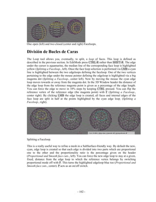 One open (left) and two closed (center and right) Faceloops.

División de Bucles de Caras
The Loop tool allows you, eventually, to split, a loop of faces. This loop is defined as
described in the previous section. In EditMode press CTRL-R rather than SHIFT-R. The edge
under the cursor is aquamarine, the median line of the corresponding face loop is highlighted
yellow (Splitting a Faceloop., left). Once the face loop selection is performed via LMB a cyan
line is highlighted between the two edgeloops defining the faceloop. One of the two vertices
pertaining to the edge under the mouse pointer defining the edgeloop is highlighted via a big
magenta dot (Splitting a Faceloop., center left). Now by moving the mouse the cyan edge
loop moves towards or away from the magenta dot. In the 3D Window header the distance of
the edge loop from the reference magenta point is given as a percentage of the edge length.
You can force the edge to move in 10% steps by keeping CTRL pressed. You can flip the
reference vertex of the reference edge (the magenta point) with F (Splitting a Faceloop.,
center right). By clicking LMB the edge loop is created, all faces and internal edges of the
face loop are split in half at the points highlighted by the cyan edge loop. (Splitting a
Faceloop., right).




Splitting a Faceloop.

This is a really useful way to refine a mesh in a SubSurface-friendly way. By default the new,
cyan, edge loop is created so that each edge is divided into two parts which are proportional
one to the other and the proportionality ratio is the percentage given on the header
(Proportional and Smooth face cuts., left). You can force the new edge loop to stay at a given,
fixed, distance from the edge loop to which the reference vertex belongs by switching
proportional mode off with P. This turns the highlighted edgeloop blue too (Proportional and
Smooth face cuts., center). P acts as an on/off switch.




                                            - 102 -
 
