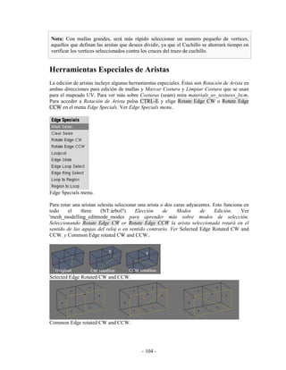 Nota: Con mallas grandes, será más rápido seleccionar un numero pequeño de vertices,
aquellos que definan las arsitas que desees dividir, ya que el Cuchillo se ahorrará tiempo en
verificar los vertices seleccionados contra los cruces del trazo de cuchillo.


Herramientas Especiales de Aristas
La edición de aristas incluye algunas herramientas especiales. Éstas son Rotación de Arista en
ambas direcciones para edición de mallas y Marcar Costura y Limpiar Costura que se usan
para el mapeado UV. Para ver más sobre Costuras (seam) mira materials_uv_textures_lscm.
Para acceder a Rotación de Arista pulsa CTRL-E y elige Rotate Edge CW o Rotate Edge
CCW en el menu Edge Specials. Ver Edge Specials menu..




Edge Specials menu.

Para rotar una aristan selesita selecionar una arista o dos caras adyacentes. Esto funciona en
todo     el    three    (NT:árbol?)      Elección      de    Modos      de    Edición.     Ver
'mesh_modelling_editmode_modes para aprender más sobre modos de selección.
Seleccionando Rotate Edge CW or Rotate Edge CCW la arista seleccionada rotará en el
sentido de las agujas del reloj o en sentido contrario. Ver Selected Edge Rotated CW and
CCW. y Common Edge rotated CW and CCW..




Selected Edge Rotated CW and CCW.




Common Edge rotated CW and CCW.




                                           - 104 -
 