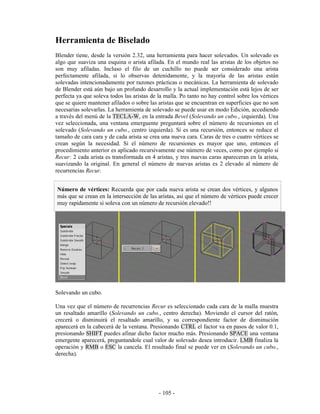 Herramienta de Biselado
Blender tiene, desde la versión 2.32, una herramienta para hacer solevados. Un solevado es
algo que suaviza una esquina o arista afilada. En el mundo real las aristas de los objetos no
son muy afiladas. Incluso el filo de un cuchillo no puede ser considerado una arista
perfectamente afilada, si lo observas detenidamente, y la mayoría de las aristas están
solevadas intencionadamente por razones prácticas o mecánicas. La herramienta de solevado
de Blender está aún bajo un profundo desarrollo y la actual implementación está lejos de ser
perfecta ya que soleva todos las aristas de la malla. Po tanto no hay control sobre los vértices
que se quiere mantener afilados o sobre las aristas que se encuentran en superficies que no son
necesarias solevarlas. La herramienta de solevado se puede usar en modo Edición, accediendo
a través del menú de la TECLA-W, en la entrada Bevel (Solevando un cubo., izquierda). Una
vez seleccionada, una ventana emerguente preguntará sobre el número de recursiones en el
solevado (Solevando un cubo., centro izquierda). Si es una recursión, entonces se reduce el
tamaño de cara cara y de cada arista se crea una nueva cara. Caras de tres o cuatro vértices se
crean según la necesidad. Si el número de recursiones es mayor que uno, entonces el
procedimiento anterior es aplicado recursivamente ese número de veces, como por ejemplo si
Recur: 2 cada arista es transformada en 4 aristas, y tres nuevas caras apareceran en la arista,
suavizando la original. En general el número de nuevas aristas es 2 elevado al número de
recurrencias Recur.


Número de vértices: Recuerda que por cada nueva arista se crean dos vértices, y algunos
más que se crean en la intersección de las aristas, asi que el número de vértices puede crecer
muy rapidamente si soleva con un número de recursión elevado!!




Solevando un cubo.

Una vez que el número de recurrencias Recur es seleccionado cada cara de la malla muestra
un resaltado amarillo (Solevando un cubo., centro derecha). Moviendo el cursor del ratón,
crecerá o disminuirá el resaltado amarillo, y su correspondiente factor de disminución
aparecerá en la cabecerá de la ventana. Presionando CTRL el factor va en pasos de valor 0.1,
presionando SHIFT puedes afinar dicho factor mucho más. Presionando SPACE una ventana
emergente aparecerá, preguntandole cual valor de solevado desea introducir. LMB finaliza la
operación y RMB o ESC la cancela. El resultado final se puede ver en (Solevando un cubo.,
derecha).




                                            - 105 -
 