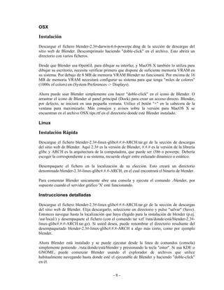 OSX

Instalación
Descargue el fichero blender-2.3#-darwin-6.6-powerpc.dmg de la sección de descargas del
sitio web de Blender. Descomprimalo haciendo "doble-click" en el archivo. Esto abrirá un
directorio con varios ficheros.

Desde que Blender usa OpenGL para dibujar su interfaz, y MacOS X también lo utiliza para
dibujar su escritorio, necesita verificar primero que dispone de suficiente memoria VRAM en
su sistema. Por debajo de 8 MB de memoria VRAM Blender no funcionará. Por encima de 16
MB de memoria VRAM necesitará configurar su sistema para que tenga "miles de colores"
(1000s of colors) en (System Preferences -> Displays).

Ahora puede usar Blender simplemente con hacer "doble-click" en el icono de Blender. O
arrastrar el icono de Blender al panel principal (Dock) para crear un acceso directo. Blender,
por defecto, se iniciará en una pequeña ventana. Utilice el botón "+" en la cabecera de la
ventana para maximizarlo. Más consejos y avisos sobre la versión para MacOS X se
encuentran en el archivo OSX tips.rtf en el directorio donde esté Blender instalado.

Linux

Instalación Rápida
Descargue el fichero blender-2.3#-linux-glibc#.#.#-ARCH.tar.gz de la sección de descargas
del sitio web de Blender. Aquí 2.3# es la versión de Blender, #.#.# es la versión de la librería
glibc y ARCH es la arquitectura de la computadora, que puede ser i386 o powerpc. Debería
escoger la correspondiente a su sistema, recuerde elegir entre enlazado dinamico o estático.

Desempaquete el fichero en la localización de su elección. Esto creará un directorio
denominado blender-2.3#-linux-glibc#.#.#-ARCH, en el cual encontrará el binario de blender.

Para comenzar Blender unicamente abre una consola y ejecuta el comando ./blender, por
supuesto cuando el servidor gráfico 'X' esté funcionando.

Instrucciones detalladas

Descargue el fichero blender-2.3#-linux-glibc#.#.#-ARCH.tar.gz de la sección de descargas
del sitio web de Blender. Elija descargarlo, seleccione un directorio y pulse "salvar" (Save).
Entonces navegue hasta la localización que haya elegido para la instalación de blender (p.ej.
/usr/local/) y desempaquete el fichero (con el comando tar xzf /ruta/donde/está/blender-2.3#-
linux-glibc#.#.#-ARCH.tar.gz). Si usted desea, puede renombrar el directorio resultante del
desempaquetado blender-2.3#-linux-glibc#.#.#-ARCH a algo más corto, como por ejemplo
blender.

Ahora Blender está instalado y se puede ejecutar desde la linea de comandos (consola)
simplemente poniendo ./ruta/donde/está/blender y presionando la tecla "enter". Si usa KDE o
GNOME, puede comenzar Blender usando el explorador de archivos que utilice
habitualmente navegando hasta donde esté el ejecutable de Blender y haciendo "doble-click"
en él.


                                             -8-
 