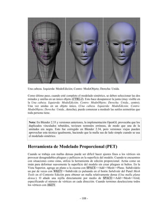 Una cabeza. Izquierda: ModoEdición; Centro: ModoObjeto; Derecha: Unida.

Como último paso, cuando esté completo el modelado simétrico, se deben seleccionar las dos
mitades y unirlas en un único objeto (CTRL-J). Esto hace desaparecer la junta (muy visible en
la Una cabeza. Izquierda: ModoEdición; Centro: ModoObjeto; Derecha: Unida., centro).
Una vez unidas en un objeto único, (Una cabeza. Izquierda: ModoEdición; Centro:
ModoObjeto; Derecha: Unida., derecha), puede comenzar a modealr las sutiles asimetrías que
toda persona tiene.


Nota: En Blender 2.33 y versiones anteriores, la implementación OpenGL provocaba que los
duplicados vinculados rebatidos, tuviesen nomrales erróneas, de modo que una de la
smitades era negra. Esto fue corregido en Blender 2.34, pero versiones viejas pueden
aprovechar esta técnica igualmente, haciendo que la malla sea de lado simple cuando se usa
el modelado simétrico.


Herramienta de Modelado Proporcional (PET)
Cuando se trabaja con mallas densas puede ser difícil hacer ajustes finos a los vértices sin
provocar desagradables pliegues y pellizcos en la superficie del modelo. Cuando te encuentres
con situaciones como estas, utiliza la herramienta de edición proporcional. Actúa como un
imán para deformar suavemente la superficie del modelo sin crear pliegues ni bultos. En la
Vista Superior, agrega un plano a la escena con SPACE>>Add>>Mesh>>Plane. Subdividelo
un par de veces con WKEY>>Subdivide (o pulsando en el botón Subdivide del Panel Mesh
Tools en el Contexto Edición para obtener un malla relativamente densa (Una malla plana
densa.). O añade una rejilla directamente por medio de SPACE>>Add>>Mesh>>Grid,
especificando el número de vértices en cada dirección. Cuando termines deselecciona todos
los vértices con AKEY.



                                           - 108 -
 
