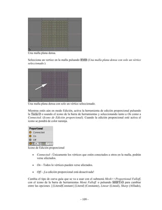 Una malla plana densa.

Selecciona un vertice en la malla pulsando RMB (Una malla plana densa con solo un vértice
seleccionado.).




Una malla plana densa con solo un vértice seleccionado.

Mientras estés aún en modo Edición, activa la herramienta de edición proporcional pulsando
la Tecla O o usando el icono de la barra de herramientas y seleccionando tanto a On como a
Connected. (Icono de Edición proporcional). Cuando la edición proporcional esté activa el
icono se pondrá de color naranja.




Icono de Edición proporcional

   •   Connected - Únicamente los vértices que estén conectados a otros en la malla, podrán
       verse afectados.

   •   On - Todos lo vértices pueden verse afectados.

   •   Off - ¡La edición proporcional está desactivada!

Cambia el tipo de curva guía que se va a usar con el submenú Mesh>>Proportional Falloff,
con el icono de la barra de herramientas Menú Falloff. o pulsando SHIFT-O para cambiar
entre las opciones {{Literal|Constant{{Literal| (Constante), Linear (Lineal), Sharp (Afilado),



                                           - 109 -
 