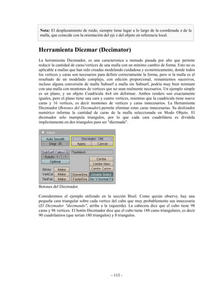 Nota: El desplazamiento de ruido, siempre tiene lugar a lo largo de la coordenada z de la
malla, que coincide con la orientación del eje z del objeto en referencia local.


Herramienta Diezmar (Decimator)
La herramienta Diezmador, es una caracteristica a menudo pasada por alto que permite
reducir la cantidad de caras/vertices de una malla con un mínimo cambio de forma. Esto no es
aplicable a mallas que han sido creadas modelando cuidadosa y económicamente, donde todos
los vertices y caras son necesarios para definir correctamente la forma, pero si la malla es el
resultado de un modelado complejo, con edición proporcional, reinamientos sucesivos,
incluso alguna conversión de malla Subsurf a malla sin Subsurf, podría muy bien termianr
con una malla con montones de vertices que no sean realmente necesarios. Un ejemplo simple
es un plano, y un objeto Cuadrícula 4x4 sin deformar. Ambos renders son exactamente
iguales, pero el plano tiene una cara y cuatro vertices, mientras que la cuadrícula tiene nueve
caras y 16 vertices, es decir montones de vertices y caras innecesarios. La Herramienta
Diezmador (Botones del Diezmador) permite eliminar estas caras innecesarias. Su deslizador
numérico informa la cantidad de caras de la malla seleccionada en Modo Objeto. El
diezmador solo manipula triangulos, por lo que cada cara cuadrilátera es dividida
implicitamente en dos triangulos para ser "diezmada".




Botones del Diezmador.

Consideremos el ejemplo utilizado en la sección Bisel. Como quizás observe, hay una
pequeña cara triangular sobre cada vertice del cubo que muy probablemente sea innecesaria
(El Diezmador "diezmando", arriba a la izquierda). La cabecera dice que el cubo tiene 98
caras y 96 vertices. El botón Diezmador dice que el cubo tiene 188 caras triangulares, es decir
90 cuadrilateros (que serían 180 triangulos) y 8 triangulos.




                                            - 113 -
 