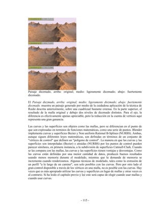 Paisaje diezmado, arriba: original; medio: ligeramente diezmado; abajo: fuertemente
diezmado.

El Paisaje diezmado, arriba: original; medio: ligeramente diezmado; abajo: fuertemente
diezmado. muestra un paisaje generado por medio de la cuidadosa aplicación de la técnica de
Ruido descrita anteriormente, sobre una cuadrícual bastante extensa. En la parte superior, el
resultado de la malla original y debajo dos niveles de diezmado distintos. Para el ojo, la
diferencia es efectivamente apenas apreciable, pero la reducción en la cuenta de vertices aquí
representa una gran ganancia.

Las curvas y las superficies son objetos como las mallas, pero se diferencian en el punto de
que son expresadas en terminos de funciones matemáticas, como una serie de puntos. Blender
implementa curvas y superficies Bezier y Non uniform Rational B-Splines (NURBS). Ambas,
aunque siguen diferentes leyes matemáticas, son definidas en términos de un conjunto de
"vértices de control" que definen un "polígono de control". La manera en que las curvas y las
superficies son interpoladas (Bezier) o atraidas (NURBS) por los puntos de control pueden
parecer similares, en primera instancia, a la subdivisión de superficies Catmull-Clark. Cuando
se las compara con las mallas, las curvas y las superficies tienen ventajas y desventajas. Como
las curvas están definidas por una menor cantidad de datos, producen buenos resultados
usando menos memoria durante el modelado, mientras que la demanda de memoria se
incrementa cuando renderizamos. Algunas técnicas de modelado, tales como la extrusión de
un perfil "a lo largo de un camino", son solo posibles con las curvas. Pero por otro lado el
gran control disponible a través de los vértices en una malla, no es posible con las curvas. Hay
veces que es más apropiado utilizar las curvas y superficies en lugar de mallas y otras veces es
al contrario. Si ha leido el capítulo previo y lee este será capaz de elegir cuando usar mallas y
cuando usar curvas.




                                             - 115 -
 