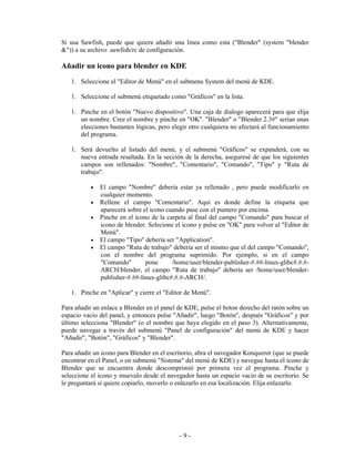 Si usa Sawfish, puede que quiera añadir una linea como esta ("Blender" (system "blender
&")) a su archivo .sawfish/rc de configuración.

Añadir un icono para blender en KDE
   1. Seleccione el "Editor de Menú" en el submenu System del menú de KDE.

   1. Seleccione el submenú etiquetado como "Gráficos" en la lista.

   1. Pinche en el botón "Nuevo dispositivo". Una caja de dialogo aparecerá para que elija
      un nombre. Cree el nombre y pinche en "OK". "Blender" o "Blender 2.3#" serían unas
      elecciones bastantes lógicas, pero elegir otro cualquiera no afectará al funcionamiento
      del programa.

   1. Será devuelto al listado del menú, y el submenú "Gráficos" se expanderá, con su
      nueva entrada resaltada. En la sección de la derecha, aseguresé de que los siguientes
      campos son rellenados: "Nombre", "Comentario", "Comando", "Tipo" y "Ruta de
      trabajo".

           •   El campo "Nombre" debería estar ya rellenado , pero puede modificarlo en
               cualquier momento.
           •   Rellene el campo "Comentario". Aquí es donde define la etiqueta que
               aparecerá sobre el icono cuando pase con el puntero por encima.
           •   Pinche en el icono de la carpeta al final del campo "Comando" para buscar el
               icono de blender. Selecione el icono y pulse en "OK" para volver al "Editor de
               Menú".
           •   El campo "Tipo" debería ser "Application".
           •   El campo "Ruta de trabajo" debería ser el mismo que el del campo "Comando",
               con el nombre del programa suprimido. Por ejemplo, si en el campo
               "Comando"        pone      /home/user/blender-publisher-#.##-linux-glibc#.#.#-
               ARCH/blender, el campo "Ruta de trabajo" debería ser /home/user/blender-
               publisher-#.##-linux-glibc#.#.#-ARCH/.

   1. Pinche en "Aplicar" y cierre el "Editor de Menú".

Para añadir un enlace a Blender en el panel de KDE, pulse el boton derecho del ratón sobre un
espacio vacio del panel, y entonces pulse "Añadir", luego "Botón", después "Gráficos" y por
último selecciona "Blender" (o el nombre que haya elegido en el paso 3). Alternativamente,
puede navegar a través del submenú "Panel de configuración" del menú de KDE y hacer
"Añadir", "Botón", "Gráficos" y "Blender".

Para añadir un icono para Blender en el escritorio, abra el navegador Konqueror (que se puede
encontrar en el Panel, o en submenú "Sistema" del menú de KDE) y navegue hasta el icono de
Blender que se encuentra donde descomprimió por primera vez el programa. Pinche y
seleccione el icono y muevalo desde el navegador hasta un espacio vacio de su escritorio. Se
le preguntará si quiere copiarlo, moverlo o enlazarlo en esa localización. Elija enlazarlo.




                                            -9-
 