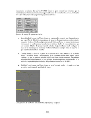 exactamente un círculo. Las curvas NURBS tienen un gran conjunto de variables, que le
permitirán crear formas matematicamente puras (Botones de control de las curvas Nurbs.). Po
otro lado, trabajar con ellas requiere un poco más de teoría:




Botones de control de las curvas Nurbs.

   •   Knots (Nudos). Las curvas Nurbs tienen un vector nudo, es decir, una fila de números
       que especifica la definición paramétrica de la curva. Dos parámetros son importantes
       para esto. Uniform (Uniforme) produce una división uniforme en las curvas cerradas,
       pero cuando es usado con curvas abiertas se obtiene finales de curva aleatorios, que
       son bastante dificiles de predecir donde estarán. Endpoint (Punto final) configura el
       nudo de tal manera que el primero y el último vértice son siempre parte de la curva, lo
       que hace mucho más fácil situarla;

   •   Order (Orden). El orden es el grado de la ecuación de la curva. Orden '1' es un punto,
       orden '2' es lineal, orden '3' es cuadrática, y así. Siempre use un orden 5 para curvas
       "camino" ya que se mostrará bastante fluido bajo todas las circustancias, sin producir
       irritantes discontinuidades en el movimiento. Matematicamente hablando esto es el
       orden del numerador y denominador del polinomio que define la NURBS;

   •   Weight (Peso). Las curvas Nurbs tienen un 'peso' en cada vértice - el grado en el que
       un vértice participa en la tensión de la curva.




Configuración de las Nurbs para controlar el polígono y los pesos.




                                           - 118 -
 