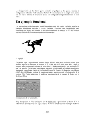 La Configuración de las Nurbs para controlar el polígono y los pesos. muestra la
configuración del vector Nudo así como el efecto de variar el peso de un simple nudo. Como
con las curvas Béziers, la resolución puede ser configurada independientemente en cada
curva.


Un ejemplo funcional
Las herramientas de Blender para las curvas proporcionan una rápida y sencilla manera de
construir asombrosos logotipos y textos extruidos. Usaremos esas herramientas para
transformar un dibujo del logotipo en dos dimensiones en un modelo en 3D. El logotipo
muestra el diseño del logotipo que estamos construyendo.




El logotipo

En primer lugar, importaremos nuestro dibujo original para poder utilizarlo como guia.
Blender soporta los formatos de imagen TGA, PNG, and JPG entre otros. Para cargar la
imagen, seleccionaremos la entrada de menú View>>Background Image... de la ventana 3D
que esté usando. Una ventana transparente aparecerá, permitiendole seleccionar una imagen
para usarla como fondo. Active el botón BackGroundPic (Imagen de fondo) y use el botón
LOAD (CARGAR) para localizar la imagen que quiere usar como guia (Configuración de la
ventana 3D). Puede seleccionar el grado de transparencia de la imagen de fondo con el
deslizador Blend.




Configuración de la ventana 3D.

Haga desaparecer el panel emergente con la Tecla ESC o presionando el botón X en la
cabecera del panel (Dibujo del logo cargado de fondo). Puede ocultar la imagen de fondo



                                         - 119 -
 