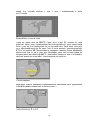 cuando haya terminado volviendo a sacar el panel y deseleccionando el botón
BackGroundPic.




Dibujo del logo cargado de fondo

Añada una nueva curva con SPACE>>Curve>>Bezier Curve. Un segmento de curva
aparecerá y Blender entrará en modo edición. Moveremos y añadiremos puntos para crear una
forma cerrada que describa el logotipo que está intentando trazar. Puede añadir puntos a la
curva seleccionando uno de los dos puntos finales de curva, y entonces manteniendo pulsado
CTRL y pinchando en BIR. Note que el nuevo punto estará conectado al punto seleccionado
anteriormente. Una vez que el punto haya sido añadido, puede moverse seleccionando un
vértice de control y presionando la tecla G. Puede cambiar el ángulo de la curva arrastrando y
moviendo las agarraderas asociadas a cada vértice (Agarraderas Bézier).




Agarraderas Bézier.

Puede añadir un nuevo punto entre dos puntos existentes seleccionando ambos y presionando
la Tecla W>>Subdivide (Añadiendo un punto de control.).




Añadiendo un punto de control.


                                           - 120 -
 