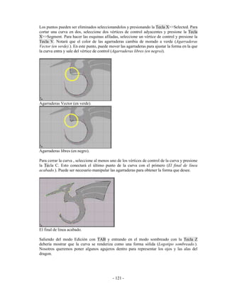 Los puntos pueden ser eliminados seleccionandolos y presionando la Tecla X>>Selected. Para
cortar una curva en dos, seleccione dos vértices de control adyacentes y presione la Tecla
X>>Segment. Para hacer las esquinas afiladas, seleccione un vértice de control y presione la
Tecla V. Notará que el color de las agarraderas cambia de morado a verde (Agarraderas
Vector (en verde).). En este punto, puede mover las agarraderas para ajustar la forma en la que
la curva entra y sale del vértice de control (Agarraderas libres (en negro)).




Agarraderas Vector (en verde).




Agarraderas libres (en negro).

Para cerrar la curva , seleccione al menos uno de los vértices de control de la curva y presione
la Tecla C. Esto conectará el último punto de la curva con el primero (El final de línea
acabado.). Puede ser necesario manipular las agarraderas para obtener la forma que desee.




El final de linea acabado.

Saliendo del modo Edición con TAB y entrando en el modo sombreado con la Tecla Z
debería mostrar que la curva se renderiza como una forma sólida (Logotipo sombreado.).
Nosotros queremos poner algunos agujeros dentro para representar los ojos y las alas del
dragon.




                                            - 121 -
 