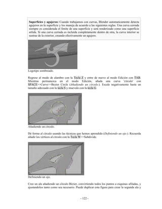 Superficies y agujeros: Cuando trabajamos con curvas, Blender automaticamente detecta
agujeros en la superficie y los maneja de acuerdo a las siguientes reglas. Una curva cerrada
siempre es considerada el límite de una superficie y será renderizado como una superficie
sólida. Si una curva cerrada es incluida completamente dentro de otra, la curva interior se
sustrae de la exterior, creando efectivamente un agujero.




Logotipo sombreado.

Regrese al modo de alambre con la Tecla Z y entre de nuevo al modo Edición con TAB.
Mientras permanezca en el modo Edición, añada una curva 'círculo' con
SPACE>>Curve>>Bezier Circle (Añadiendo un círculo.). Escale negativamente hasta un
tamaño adecuado con la tecla S y muevalo con la tecla G.




Añadiendo un círculo.

Dé forma al círculo usando las técnicas que hemos aprendido (Definiendo un ojo.). Recuerda
añadir los vértices al círculo con la Tecla W>>Subdivide.




Definiendo un ojo.

Cree un ala añadiendo un círculo Bézier, convirtiendo todos los puntos a esquinas afiladas, y
ajustandolos tanto como sea necesario. Puede duplicar esta figura para crear la segunda ala y


                                           - 122 -
 