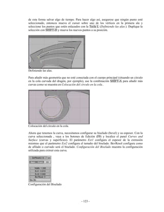 de esta forma salvar algo de tiempo. Para hacer algo así, asegurese que ningún punto esté
seleccionado, entonces mueva el cursor sobre uno de los vértices en la primera ala y
seleccione los puntos que estén enlazados con la Tecla L (Definiendo las alas.). Duplique la
selección con SHIFT-D y mueva los nuevos puntos a su posición.




Definiendo las alas.

Para añadir más geometría que no esté conectada con el cuerpo principal (situando un círculo
en la cola curvada del dragón, por ejemplo), use la combinación SHIFT-A para añadir más
curvas como se muestra en Colocación del círculo en la cola..




Colocación del círculo en la cola.

Ahora que tenemos la curva, necesitamos configurar su biselado (bevel) y su espesor. Con la
curva seleccionada , vaya a los botones de Edición (F9) y localice el panel Curves and
Surface (curvas y superficies). El parámetro Ext1 configura el espesor de la extrusión
mientras que el parámetro Ext2 configura el tamaño del biselado. BevResol configura como
de afilado o curvado será el biselado. Configuración del Biselado muestra la configuración
utilizada para extruir esta curva.




Configuración del Biselado




                                          - 123 -
 