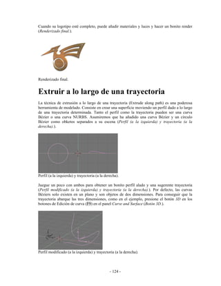 Cuando su logotipo esté completo, puede añadir materiales y luces y hacer un bonito render
(Renderizado final.).




Renderizado final.


Extruir a lo largo de una trayectoria
La técnica de extrusión a lo largo de una trayectoria (Extrude along path) es una poderosa
herramienta de modelado. Consiste en crear una superficie moviendo un perfil dado a lo largo
de una trayectoria determinada. Tanto el perfil como la trayectoria pueden ser una curva
Bézier o una curva NURBS. Asumiremos que ha añadido una curva Bézier y un círculo
Bézier como obketos separados a su escena (Perfil (a la izquierda) y trayectoria (a la
derecha).).




Perfil (a la izquierda) y trayectoria (a la derecha).

Juegue un poco con ambos para obtener un bonito perfil alado y una sugerente trayectoria
(Perfil modificado (a la izquierda) y trayectoria (a la derecha).). Por defecto, las curvas
Béziers solo existen en un plano y son objetos de dos dimensiones. Para conseguir que la
trayectoria abarque las tres dimensiones, como en el ejemplo, presione el botón 3D en los
botones de Edición de curva (F9) en el panel Curve and Surface (Botón 3D.).




Perfil modificado (a la izquierda) y trayectoria (a la derecha).



                                               - 124 -
 