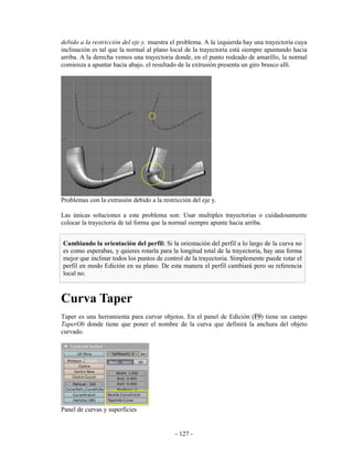 debido a la restricción del eje y. muestra el problema. A la izquierda hay una trayectoria cuya
inclinación es tal que la normal al plano local de la trayectoria está siempre apuntando hacia
arriba. A la derecha vemos una trayectoria donde, en el punto rodeado de amarillo, la normal
comienza a apuntar hacia abajo. el resultado de la extrusión presenta un giro brusco allí.




Problemas con la extrusión debido a la restricción del eje y.

Las únicas soluciones a este problema son: Usar multiples trayectorias o cuidadosamente
colocar la trayectoria de tal forma que la normal siempre apunte hacia arriba.


Cambiando la orientación del perfil: Si la orientación del perfil a lo largo de la curva no
es como esperabas, y quieres rotarla para la longitud total de la trayectoria, hay una forma
mejor que inclinar todos los puntos de control de la trayectoria. Simplemente puede rotar el
perfil en modo Edición en su plano. De esta manera el perfil cambiará pero su referencia
local no.



Curva Taper
Taper es una herramienta para curvar objetos. En el panel de Edición (F9) tiene un campo
TaperOb donde tiene que poner el nombre de la curva que definirá la anchura del objeto
curvado.




Panel de curvas y superficies


                                            - 127 -
 