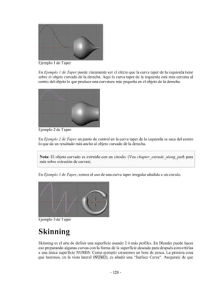 Ejemplo 1 de Taper

En Ejemplo 1 de Taper puede claramente ver el efecto que la curva taper de la izquierda tiene
sobre el objeto curvado de la derecha. Aquí la curva taper de la izquierda está más cercana al
centro del objeto lo que produce una curvatura más pequeña en el objeto de la derecha.




Ejemplo 2 de Taper.

En Ejemplo 2 de Taper un punto de control en la curva taper de la izquierda se saca del centro
lo que da un resultado más ancho al objeto curvado de la derecha.


Nota: El objeto curvado es extruido con un círculo. (Vea chapter_extrude_along_path para
más sobre extrusión de curvas).


En Ejemplo 3 de Taper, vemos el uso de una curva taper irregular añadida a un circulo.




Ejemplo 3 de Taper


Skinning
Skinning es el arte de definir una superficie usando 2 ó más perfiles. En Blender puede hacer
eso preparando algunas curvas con la forma de la superficie deseada para después convertirlas
a una única superficie NURBS. Como ejemplo crearemos un bote de pesca. La primera cosa
que haremos, en la vista lateral (NUM3), es añadir una "Surface Curve". Asegurate de que


                                           - 128 -
 