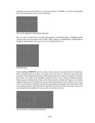 realmente sea una curva Surface y no una curva Beizer o NURBS, o el truco no funcionará
(Una "curva superficie" para realizar skinning.).




Una "curva superficie" para realizar skinning.

Dé a la curva la forma de la sección transversal de la mitad del barco, añadiendo tantos
vértices como sean necesarios con el botón "Split" (partir) y, posiblemente, configurando el
'Endpoint' (punto final) de la curva a 'U' y/o a 'V'(Perfil del barco.).




Perfil del barco.

Ahora duplique (SHIFT-D) la curva, tantas veces como sea necesario, hacia la izquierda y
hacia la derecha (Varios perfiles a lo largo del eje del barco.). Ajuste las curvas para que
coincidan con las diferentes secciones transversales que tiene el barco a lo largo de su eslora.
Para llevar esto acabo, unos blueprints (planos técnicos con el perfil) ayudarán bastante.
Puede cargar un blueprint de fondo (como hicimos para el diseño del logo en este mismo
capítulo) para ajustar los pérfiles de las secciones transversales (Varios perfiles de la forma
correcta.). Note que la superficie que hemos creado pasa de un perfil a otro suavemente. Para
crear cambios bruscos necesitará situar los perfiles muy cerca los unos a los otros, como en el
caso del perfil seleccionado en Varios perfiles de la forma correcta..




Varios perfiles a lo largo del eje del barco.



                                                - 129 -
 