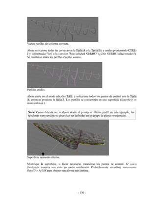 Varios perfiles de la forma correcta.

Ahora seleccione todas las curvas (con la Tecla A o la Tecla B), y unalas presionando CTRL-
J y contestando 'Yes' a la cuestión 'Join selected NURBS?' (¿Unir NURBS seleccionados?).
Se resaltarán todos los perfiles Perfiles unidos..




Perfiles unidos.

Ahora entre en el modo edición (TAB) y seleccione todos los puntos de control con la Tecla
A; entonces presione la tecla F. Los perfiles se convertirán en una superficie (Superficie en
modo edición.).


Nota: Como debería ser evidente desde el primer al último perfil en este ejemplo, las
secciones transversales no necesitan ser definidas en un grupo de planos ortogonales.




Superficie en modo edición.

Modifique la superficie, si fuese necesario, moviendo los puntos de control. El casco
finalizado. muestra una vista en modo sombreado. Probablemente necesitará incrementar
ResolU y RelolV para obtener una forma más óptima.




                                           - 130 -
 
