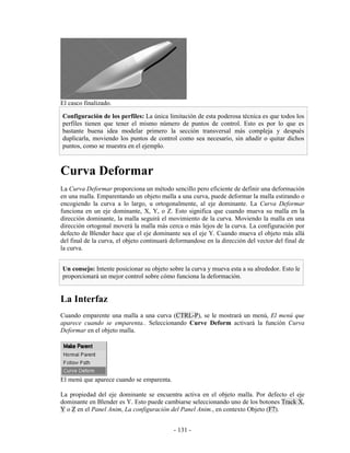El casco finalizado.

Configuración de los perfiles: La única limitación de esta poderosa técnica es que todos los
perfiles tienen que tener el mismo número de puntos de control. Esto es por lo que es
bastante buena idea modelar primero la sección transversal más compleja y después
duplicarla, moviendo los puntos de control como sea necesario, sin añadir o quitar dichos
puntos, como se muestra en el ejemplo.



Curva Deformar
La Curva Deformar proporciona un método sencillo pero eficiente de definir una deformación
en una malla. Emparentando un objeto malla a una curva, puede deformar la malla estirando o
encogiendo la curva a lo largo, u ortogonalmente, al eje dominante. La Curva Deformar
funciona en un eje dominante, X, Y, o Z. Esto significa que cuando mueva su malla en la
dirección dominante, la malla seguirá el movimiento de la curva. Moviendo la malla en una
dirección ortogonal moverá la malla más cerca o más lejos de la curva. La configuración por
defecto de Blender hace que el eje dominante sea el eje Y. Cuando mueva el objeto más allá
del final de la curva, el objeto continuará deformandose en la dirección del vector del final de
la curva.


Un consejo: Intente posicionar su objeto sobre la curva y mueva esta a su alrededor. Esto le
proporcionará un mejor control sobre cómo funciona la deformación.


La Interfaz
Cuando emparente una malla a una curva (CTRL-P), se le mostrará un menú, El menú que
aparece cuando se emparenta.. Seleccionando Curve Deform activará la función Curva
Deformar en el objeto malla.




El menú que aparece cuando se emparenta.

La propiedad del eje dominante se encuentra activa en el objeto malla. Por defecto el eje
dominante en Blender es Y. Esto puede cambiarse seleccionando uno de los botones Track X,
Y o Z en el Panel Anim, La configuración del Panel Anim., en contexto Objeto (F7).


                                            - 131 -
 