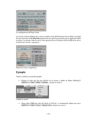 La configuración del Panel Anim.

Las curvas cíclicas trabajan tal y como se espera en las deformaciones de un objeto a lo largo
de una trayectoria. CurveStretch proporciona una opción que permite que la malla del objeto
se extire, o se encoja, sobre la curva. Esta opción está en el contexto Edición (F9) de la curva.
VerPanel de Curvas y superficies..




Panel de Curvas y superficies.

Ejemplo
Vamos a realizar un sencillo ejemplo.

   •   Elimine el cubo que hay por defecto en la escena y añada un Mono (Monkey)!!
       (SHIFT-A -> Add -> Mesh -> Monkey, ¡Añada un mono!).




¡Añada un mono!

   •   Ahora pulse TAB para salir del Modo de Edición. A continuación añada una curva.
       (SHIFT-A -> Add -> Curve -> Bezier Curve, Añada una curva.).




                                             - 132 -
 