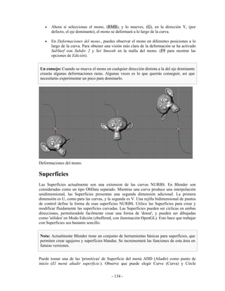 •   Ahora si seleccionas el mono, (RMB), y lo mueves, (G), en la dirección Y, (por
       defecto, el eje dominante), el mono se deformará a lo largo de la curva.

   •   En Deformaciones del mono., puedes observar el mono en diferentes posiciones a lo
       largo de la curva. Para obtener una visión más clara de la deformación se ha activado
       SubSurf con Subdiv 2 y Set Smooth en la malla del mono. (F9 para mostrar las
       opciones de Edición).


Un consejo: Cuando se mueva el mono en cualquier dirección distinta a la del eje dominante
crearás algunas deformaciones raras. Algunas veces es lo que querrás conseguir, así que
necesitarás experimentar un poco para dominarlo.




Deformaciones del mono.

Superficies
Las Superficies actualmente son una extension de las curvas NURBS. En Blender son
consideradas como un tipo ObData separado. Mientras una curva produce una interpolación
unidimensional, las Superficies presentan una segunda dimensión adicional. La primera
dimensión es U, como para las curvas, y la segunda es V. Una rejilla bidimensional de puntos
de control define la forma de esas superficies NURBS. Utilice las Superficies para crear y
modificar fluidamente las superficies curvadas. Las Superficies pueden ser cíclicas en ambas
direcciones, permitiendole facilmente crear una forma de 'donut', y pueden ser dibujadas
como 'sólidos' en Modo Edición (zbuffered, con iluminación OpenGL). Esto hace que trabajar
con Superficies sea bastante sencillo.


Nota: Actualmente Blender tiene un conjunto de herramientas básicas para superficies, que
permiten crear agujeros y superficies blandas. Se incrementará las funciones de esta área en
futuras versiones.


Puede tomar una de las 'primitivas' de Superficie del menú ADD (Añadir) como punto de
inicio (El menú añadir superficie.). Observe que puede elegir Curve (Curva) y Circle


                                          - 134 -
 