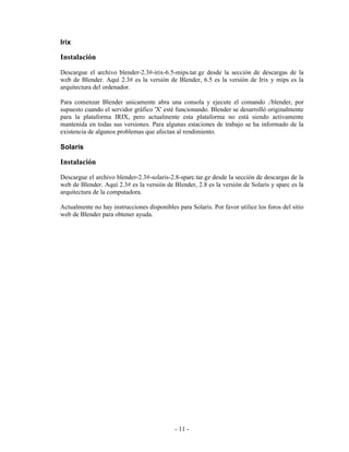 Irix

Instalación
Descargue el archivo blender-2.3#-irix-6.5-mips.tar.gz desde la sección de descargas de la
web de Blender. Aquí 2.3# es la versión de Blender, 6.5 es la versión de Irix y mips es la
arquitectura del ordenador.

Para comenzar Blender unicamente abra una consola y ejecute el comando ./blender, por
supuesto cuando el servidor gráfico 'X' esté funcionando. Blender se desarrolló originalmente
para la plataforma IRIX, pero actualmente esta plataforma no está siendo activamente
mantenida en todas sus versiones. Para algunas estaciones de trabajo se ha informado de la
existencia de algunos problemas que afectan al rendimiento.

Solaris

Instalación
Descargue el archivo blender-2.3#-solaris-2.8-sparc.tar.gz desde la sección de descargas de la
web de Blender. Aquí 2.3# es la versión de Blender, 2.8 es la versión de Solaris y sparc es la
arquitectura de la computadora.

Actualmente no hay instrucciones disponibles para Solaris. Por favor utilice los foros del sitio
web de Blender para obtener ayuda.




                                             - 11 -
 